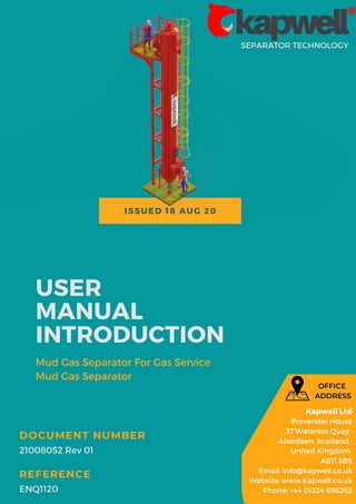 ISSUED 18 AUG 20
SEPARATOR TECHNOLOGY
USER
MANUAL
INTRODUCTION
Mud Gas Separator For Gas Service
Mud Gas Separator
21008052 Rev 01
DOCUMENT NUMBER
ENQ1120
REFERENCE
Kapwell Ltd
Provender House
37 Waterloo Quay,
Aberdeen, Scotland,
United Kingdom
AB11 5BS
Email: info@kapwell.co.uk
Website: www.Kapwell.co.uk
Phone: +44 01224 696262
OFFICE
ADDRESS
 