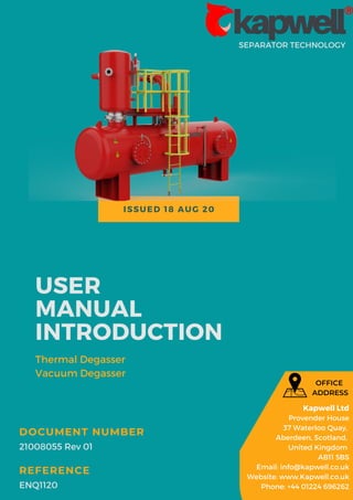 ISSUED 18 AUG 20
SEPARATOR TECHNOLOGY
USER
MANUAL
INTRODUCTION
Thermal Degasser
Vacuum Degasser
21008055 Rev 01
DOCUMENT NUMBER
ENQ1120
REFERENCE
Kapwell Ltd
Provender House
37 Waterloo Quay,
Aberdeen, Scotland,
United Kingdom
AB11 5BS
Email: info@kapwell.co.uk
Website: www.Kapwell.co.uk
Phone: +44 01224 696262
OFFICE
ADDRESS
 