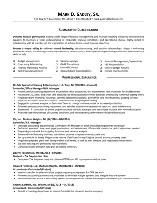 MARK D. GADLEY, SR.
P.O. Box 777, Lake Orion, MI, 48360 ~ 248-238-6824 ~ mark.gadley@hotmail.com
SUMMARY OF QUALIFICATIONS
Dynamic financial professional leading a wide range of financial management, and financial reporting initiatives. Demonstrated
capacity to maintain a total understanding of corporate financial conditions and operational status. Highly skilled in
collaborating with all members of the organization to achieve business and financial objectives.
Possess a unique ability to cultivate shared leadership, decision-making, and positive relationships. Adept in enhancing
productivity levels, introducing process improvements, reducing costs, and implementing technology solutions. Additional core
skills include:
 Budget Management
 Forecasting & Modeling
 Financial Planning & Analysis
 Cash Flow Management
 Variance Analysis
 GAAP Compliance
 Internal Controls
 Account/Bank Reconciliations
 Financial Management/Stewardship
 P&L Responsibility
 General Ledger Activity
 Process Improvements
PROFESSIONAL EXPERIENCE
On-Site Specialty Cleaning & Restoration, LLC, Troy, MI (09/2014 – Current)
Controller/Office Manager/H.R. Manager
• Restructured accounting department, established office procedures, and implemented new processes for small business
• Reconciled G/L, bank, and credit card accounts, as well as customer/vendor balances to reclassify numerous posting errors
• Negotiated bank financing, insurance, benefits, telecommunications, payroll/HR, and other business/ building services
• Produced financials, cash flow analysis, and introduced budgeting/forecasting
• Engaged in business analysis on Executive Team to change business model for increased profitability
• Reviewed company machinery, equipment, and vehicles to determine operational needs vs. cash flow/financing
• Supervised I.T. consultant to ensure proper corporate controls, backups, and security are in place with minimal disruption
• Analyzed cost effectiveness of business decisions, and monitored key performance indicators/dashboard
SSI, Inc., Madison Heights, MI (04/2014 – 08/2014)
Controller/H.R. Manager
• Managed accounting department as Controller/H.R. Manager for small manufacturing defense contractor
• Performed year-end close, work paper preparation, and restatement of financials due to prior period adjustment needed
• Prepared ground work for budgeting functions and variance analysis
• Enhanced manufacturing overhead calculation process to capture more accurate data
• Set up schedule for timely filing of taxes returns (Fed/State/County/City) for payroll, income, property taxes
• Negotiated payment plans with taxing entities at all levels, as well as with vendors (and negotiated vendor terms)
• Job cost tracking and profitability report analysis
• Conducted audits on batch data prior to posting to the G/L
Liberty Tax, Detroit, MI (08/2013 – 03/2014)
Student – Tax Preparation class
• Completed Tax Preparer class and obtained PTIN from IRS to prepare individual taxes
Howard Finishing, LLC, Madison Heights, MI (04/2013 – 06/2013)
Accountant – Contracted (Project)
• Interim Controller for year-end close project preparing work papers for CPA tax work
• Reviewed accounting systems and processes to eliminate multiple systems and integrate into one system
• Identified/reported errors in accounting system to management to resolve sub-ledgers not balancing to control accounts
Ancona Controls, Inc., Wixom, MI (01/2013 – 04/2013)
Accountant – Contracted (Project)
• Rebuilt Accounting department as Interim Controller for mid-sized service company
 