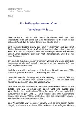 GOTTES WORT
... durch Bertha Dudde
2100
Erschaffung des Wesenhaften ....
Verkehrter Wille ....
Dies bedenket, daß ihr die Geschöpfe dessen seid, der Gott
widerstand, daß der Wille der Gott-feindlichen Macht euch in das
Leben rief und daß ihr daher Kinder der Sünde seid ....
Gott enthielt diesem Geist, der einst vollkommen aus der Kraft
Gottes hervorging, Seine Kraft nicht vor, und also nahm jener die
Kraft aus Gott in Anspruch und ließ unzählige Wesen aus seinem
Willen unter Nützung göttlicher Kraft hervorgehen, und dies war
euer Anfang ....
Ihr seid die Produkte eines verkehrten Willens und doch göttlichen
Ursprungs, da die Kraft aus Gott euch erst zu dem werden ließ, was
der Gegner Gottes wollte.
Und darum seid ihr so lange noch in dessen Gewalt, wie euer Wille
noch das gleiche anstrebt .... Trennung von Gott ....
denn dies war der Grundgedanke, der Beweggrund des Abfalls von
Gott .... frei zu sein von Seiner Gewalt .... frei zu sein und
herrschen zu können über das Wesenhafte.
Und also fiel das lichtvollste von Gott geschaffene Wesen in die
tiefste Tiefe .... es erhob sich gegen Gott und suchte alles
Wesenhafte, das durch seinen Willen hervorgerufen war, gleichfalls
aufzulehnen gegen Gott .... Und dieses von ihm Geschaffene
beugte sich seinem Willen, obgleich es sich frei entscheiden konnte,
welchen Herrn es anerkennen wollte.
Das Wesenhafte war in seiner Gewalt, weil es ihm seinen Willen
hingab, und nun wurde dieser Wille mißbraucht vom Gegner Gottes,
 