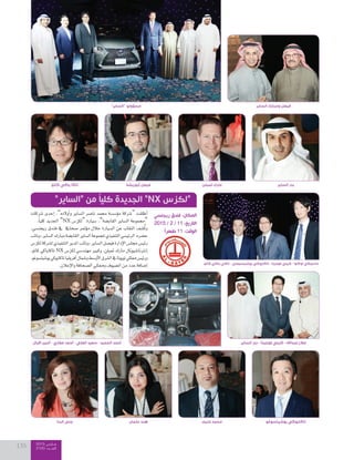 2015 ‫مــارس‬
2100 ‫العــــدد‬135
‫كاتو‬ ‫ياكي‬ ‫تاكي‬ - ‫يوشيتسوجي‬ ‫تاكايوكي‬ - ‫فوجيتا‬ ‫كيني‬ - ‫اوكاوا‬ ‫ماسوكي‬
‫البنا‬ ‫جنى‬ ‫عثمان‬ ‫هند‬ ‫غنيم‬ ‫محمد‬ ‫يوشيتسوغو‬ ‫تاكايوكي‬
‫اقبال‬ ‫أمين‬ - ‫مغاري‬ ‫أحمد‬ - ‫العلي‬ ‫سعيد‬ - ‫الحميد‬ ‫أحمد‬ ‫الساير‬ ‫بدر‬ - ‫فوجيتا‬ ‫كيني‬ - ‫عبداهلل‬ ‫صالح‬
‫�شركات‬ ‫إحدى‬‫ا‬ ،”‫أولده‬‫ا‬‫و‬ ‫ال�شاير‬ ‫نا�شر‬ ‫حممد‬ ‫ؤ�ش�شة‬‫و‬‫م‬ ‫“�شركة‬ ‫أطلقت‬‫ا‬
.ً‫ا‬‫كلي‬ ‫اجلديد‬ ”NX ‫“لكز�س‬ ‫�صيارة‬ ،”‫القاب�صة‬ ‫ال�صاير‬ ‫“جمموعة‬
،‫ريجن�صي‬ ‫فندق‬ ‫يف‬ ‫�صحايف‬ ‫ؤمتر‬‫و‬‫م‬ ‫خالل‬ ‫ال�صيارة‬ ‫عن‬ ‫النقاب‬ ‫�صف‬ُ‫ك‬‫و‬
‫ونائب‬،‫ال�صاير‬‫مبارك‬‫القاب�صة‬‫ال�صاير‬‫ملجموعة‬‫التنفيذي‬‫الرئي�صي‬:‫ح�صره‬
‫لكز�س‬‫ل�شركة‬‫التنفيذي‬‫املدير‬‫ونائب‬،‫ال�شاير‬‫في�شل‬‫إدارة‬‫ل‬‫ا‬‫جمل�س‬‫رئي�س‬
،‫كاتو‬ ‫تاكاياكي‬ NX ‫لكز�س‬ ‫مهند�شي‬ ‫وكبري‬ ،‫متبلن‬ ‫مارك‬ ‫إنرتنا�شيونال‬‫ا‬
،‫يو�شيت�شوغو‬‫تاكايوكي‬‫أفريقيا‬‫ا‬‫و�شمال‬‫أو�شط‬‫ل‬‫ا‬‫ال�شرق‬‫يف‬‫تويوتا‬‫ممثلي‬‫ورئي�س‬
.‫إعالن‬‫ل‬‫وا‬‫ال�شحافة‬‫وممثلي‬‫ال�شيوف‬‫من‬‫عدد‬‫إ�شافة‬‫ا‬
”‫“الساير‬ ‫من‬ ً‫ا‬‫كلي‬ ‫الجديدة‬ ”NX ‫“لكزس‬
‫ريجنسي‬ ‫فندق‬ :‫المكان‬
2015 / 2 / 11 :‫التاريخ‬
ً‫ا‬‫ظهر‬ 11 :‫الوقت‬
‫كاتو‬ ‫ياكي‬ ‫تاكا‬ ‫أبوريشة‬ ‫فيصل‬ ‫تمبلن‬ ‫مارك‬ ‫الساير‬ ‫بدر‬
”‫“الساير‬ ‫مسٔوولو‬ ‫الساير‬ ‫ومبارك‬ ‫فيصل‬
 