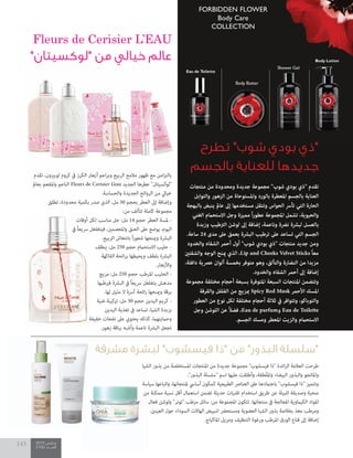 2015 ‫مــارس‬
2100 ‫العــــدد‬
143
‫تطرح‬ "‫شوب‬ ‫بودي‬ ‫"ذي‬
‫بالجسم‬ ‫للعناية‬ ‫جديدها‬
Fleurs de Cerisier L’EAU
"‫"لوكسيتان‬ ‫من‬ ‫خيالي‬ ‫عالم‬
‫منتجات‬ ‫من‬ ‫ومحدودة‬ ‫جديدة‬ ‫مجموعة‬ "‫شوب‬ ‫بودي‬ ‫"ذي‬ ‫تقدم‬
‫والتوابل‬ ‫الزهور‬ ‫من‬ ‫واملستوحاة‬ ‫بالورد‬ ‫املعطرة‬ ‫بالجسم‬ ‫العناية‬
‫بالبهجة‬ ‫ينبض‬ ‫عامل‬ ‫إىل‬ ‫مستخدمها‬ ‫وتنقل‬ ‫الحواس‬ ‫تأرس‬ ‫التي‬ ‫الحارة‬
‫الغني‬ ‫االستحامم‬ ‫وجل‬ ‫مميزة‬ ً‫ا‬‫ر‬‫عطو‬ ‫املجموعة‬ ‫تشمل‬ ،‫والحيوية‬
‫وزبدة‬ ‫الرتطيب‬ ‫لوشن‬ ‫إىل‬ ‫إضافة‬ ،‫وناعمة‬ ‫نرضة‬ ‫لبرشة‬ ‫بالعسل‬
.‫ساعة‬ 24 ‫مدى‬ ‫عىل‬ ‫بعمق‬ ‫البرشة‬ ‫ترطيب‬ ‫عىل‬ ‫تساعد‬ ‫التي‬ ‫الجسم‬
‫والخدود‬ ‫الشفاه‬ ‫أحمر‬ ‫أول‬ "‫شوب‬ ‫بودي‬ ‫"ذي‬ ‫منتجات‬ ‫جديد‬ ‫ومن‬
‫والشفتني‬ ‫الوجه‬ ‫مينح‬ ‫الذي‬ ،Lip and Cheeks Velvet Sticks ً‫ا‬‫مع‬
،‫دافئة‬ ‫عرصية‬ ‫ألوان‬ ‫بخمسة‬ ‫متوفر‬ ‫وهو‬ ،‫والتألق‬ ‫النضارة‬ ‫من‬ ‫مزيدا‬
.‫والخدود‬ ‫الشفاه‬ ‫أحمر‬ ‫إىل‬ ‫إضافة‬
‫مجموعة‬ ‫مختلفة‬ ‫أحجام‬ ‫بسبعة‬ ‫املتوفرة‬ ‫السبعة‬ ‫املنتجات‬ ‫وتتضمن‬
‫والقرفة‬ ‫الفلفل‬ ‫من‬ ‫مبزيج‬ Spicy Red Musk ‫األحمر‬ ‫املسك‬
‫العطور‬ ‫من‬ ‫نوع‬ ‫لكل‬ ‫مختلفة‬ ‫أحجام‬ ‫ثالثة‬ ‫يف‬ ‫وتتوافر‬ ،‫والتوباكو‬
‫وجل‬ ‫اللوشن‬ ‫عن‬ ً‫ال‬‫فض‬ ،Eau de parfum‫و‬ Eau de Toilette
.‫الجسم‬ ‫ومسك‬ ‫املعطر‬ ‫والزيت‬ ‫االستحامم‬
‫تقدم‬ ،‫لوبريون‬ ‫كروم‬ ‫يف‬ ‫الكرز‬ ‫أزهار‬ ‫اعم‬‫ر‬‫وب‬ ‫الربيع‬ ‫مالمح‬ ‫ظهور‬ ‫مع‬ ‫امن‬‫ز‬‫بالت‬
‫بعامل‬ ‫واملفعم‬ ‫الناعم‬ Fleurs de Cerisier L’eau ‫الجديد‬ ‫عطرها‬ "‫"لوكسيتان‬
.‫والحساسة‬ ‫الجديدة‬ ‫الروائح‬ ‫من‬ ‫خيايل‬
‫تطلق‬ ،‫محدودة‬ ‫بكمية‬ ‫صدر‬ ‫الذي‬ ،‫مل‬ 50 ‫بحجم‬ ‫العطر‬ ‫إىل‬ ‫وإضافة‬
:‫من‬ ‫تتألف‬ ‫كاملة‬ ‫مجموعة‬
‫أوقات‬ ‫لكل‬ ‫مناسب‬ ‫جل‬ :‫مل‬ 14 ‫حجم‬ ‫العطر‬ ‫ملسة‬ -
‫يف‬ ً‫ا‬‫رسيع‬ ‫فيتغلغل‬ ،‫واملعصمني‬ ‫العنق‬ ‫عىل‬ ‫يوضع‬ ،‫اليوم‬
.‫الربيع‬ ‫بانتعاش‬ ً‫ا‬‫ر‬‫شعو‬ ‫ومينحها‬ ‫البرشة‬
‫ينظف‬ :‫مل‬ 250 ‫حجم‬ ‫االستحامم‬ ‫حليب‬ -
‫الفاكهة‬ ‫ائحة‬‫ر‬‫ب‬ ‫ويحيطها‬ ‫بلطف‬ ‫البرشة‬
.‫واألزهار‬
‫مزيج‬ :‫مل‬ 250 ‫حجم‬ ‫املرطب‬ ‫الحليب‬ -
‫فريطبها‬ ‫البرشة‬ ‫يف‬ ً‫ا‬‫رسيع‬ ‫يتغلغل‬ ‫مدهش‬
.‫لها‬ ‫مثيل‬ ‫ال‬ ‫آرسة‬ ‫ائحة‬‫ر‬ ‫ومينحها‬ ‫برقة‬
‫غنية‬ ‫تركيبة‬ :‫مل‬ 30 ‫حجم‬ ‫اليدين‬ ‫كريم‬ -
‫اليدين‬ ‫تغذية‬ ‫يف‬ ‫تساعد‬ ،‫الشيا‬ ‫بزبدة‬
‫خفيفة‬ ‫نفحات‬ ‫عىل‬ ‫يحتوي‬ ‫كذلك‬ ،‫وحاميتهام‬
.‫زهور‬ ‫بباقة‬ ‫وأشبه‬ ‫ناعمة‬ ‫البرشة‬ ‫تجعل‬
‫مشرقة‬ ‫لبشرة‬ "‫فيسشوب‬ ‫"ذا‬ ‫من‬ "‫البذور‬ ‫"سلسلة‬
‫الشيا‬ ‫بذور‬ ‫من‬ ‫املستخلصة‬ ‫املنتجات‬ ‫من‬ ‫جديدة‬ ‫مجموعة‬ "‫فيسشوب‬ ‫"ذا‬ ‫ائدة‬‫ر‬‫ال‬ ‫العالمة‬ ‫طرحت‬
."‫البذور‬ ‫"سلسلة‬ ‫اسم‬ ‫عليها‬ ‫وأطلقت‬ ،‫ّطفة‬‫ل‬‫وامل‬ ‫البيضاء‬ ‫والبذور‬ ‫واملانجو‬
‫سياسة‬ ‫واتباعها‬ ،‫ملنتجاتها‬ ‫أسايس‬ ‫كمكون‬ ‫الطبيعية‬ ‫العنارص‬ ‫عىل‬ ‫باعتامدها‬ "‫فيسشوب‬ ‫"ذا‬ ‫وتتميز‬
‫من‬ ‫ممكنة‬ ‫نسبة‬ ‫أقل‬ ‫استعامل‬ ‫تضمن‬ ‫حديثة‬ ‫تقنيات‬ ‫استخدام‬ ‫طريق‬ ‫عن‬ ‫للبيئة‬ ‫وصديقة‬ ‫صحية‬
‫فعال‬ ‫ولوشن‬ "‫"تونر‬ ‫مرطب‬ ‫سائل‬ :‫من‬ ‫املجموعة‬ ‫تتكون‬ .‫منتجاتها‬ ‫يف‬ ‫املعالجة‬ ‫الكياموية‬ ‫املواد‬
،‫العينني‬ ‫حول‬ ‫السوداء‬ ‫الهاالت‬ ‫لتبييض‬ ‫ومستحرض‬ ‫العضوية‬ ‫الشيا‬ ‫بذور‬ ‫بخالصة‬ ‫مغذ‬ ‫ومرطب‬
.‫املاكياج‬ ‫ومزيل‬ ‫التنظيف‬ ‫ورغوة‬ ‫املرطب‬ ‫الورق‬ ‫قناع‬ ‫إىل‬ ‫إضافة‬
‫الشيا‬ ‫بذور‬ ‫من‬ ‫املستخلصة‬ ‫املنتجات‬ ‫من‬ ‫جديدة‬ ‫مجموعة‬ "‫فيسشوب‬ ‫"ذا‬ ‫ائدة‬‫ر‬‫ال‬ ‫العالمة‬ ‫طرحت‬
‫سياسة‬ ‫واتباعها‬ ،‫ملنتجاتها‬ ‫أسايس‬ ‫كمكون‬ ‫الطبيعية‬ ‫العنارص‬ ‫عىل‬ ‫باعتامدها‬ "‫فيسشوب‬ ‫"ذا‬ ‫وتتميز‬
‫من‬ ‫ممكنة‬ ‫نسبة‬ ‫أقل‬ ‫استعامل‬ ‫تضمن‬ ‫حديثة‬ ‫تقنيات‬ ‫استخدام‬ ‫طريق‬ ‫عن‬ ‫للبيئة‬ ‫وصديقة‬ ‫صحية‬
‫فعال‬ ‫ولوشن‬ "‫"تونر‬ ‫مرطب‬ ‫سائل‬ :‫من‬ ‫املجموعة‬ ‫تتكون‬ .‫منتجاتها‬ ‫يف‬ ‫املعالجة‬ ‫الكياموية‬ ‫املواد‬
،‫العينني‬ ‫حول‬ ‫السوداء‬ ‫الهاالت‬ ‫لتبييض‬ ‫ومستحرض‬ ‫العضوية‬ ‫الشيا‬ ‫بذور‬ ‫بخالصة‬ ‫مغذ‬ ‫ومرطب‬
 