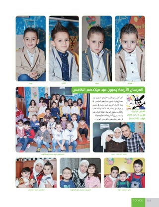 TO YOU 164
‫أصدقائهم‬ ‫وسط‬ ‫بهم‬ ‫المحتفى‬
‫همام‬‫كنان‬ ‫مجد‬‫غيث‬
‫عبير‬ - ‫خالد‬ ‫أم‬ - ‫ياسر‬
‫وجمد‬‫كنان‬:‫التوائم‬‫أربعة‬‫ل‬‫ا‬‫الفر�سان‬‫أ‬‫ا‬‫أطف‬‫ا‬
‫يف‬ ‫اخلام�س‬ ‫ميالدهم‬ ‫�سموع‬ ‫وغيث‬ ‫وهمام‬
‫مطعم‬ ‫يف‬ ‫عزيز‬ ‫يا�سر‬ ‫والدهم‬ ‫أقامه‬‫ا‬ ‫حفل‬
‫أ�سحاب‬‫ل‬‫وا‬ ‫أحبة‬‫ل‬‫ا‬ ‫مب�ساركة‬ ،‫برجركينج‬
‫على‬‫امليالد‬‫كعكة‬‫الفر�سان‬‫وقطع‬،‫أقارب‬‫ل‬‫وا‬
...Happy birthday‫أنغام‬‫ا‬‫و‬‫الت�سفيق‬‫وقع‬
...‫العزيز‬‫فر�سان‬‫يا‬‫بخري‬‫وانتم‬‫عام‬‫كل‬
‫الجابرية‬ :‫المكان‬
2015 / 2 / 5 :‫التاريخ‬
ً‫مساء‬ 5:00 :‫الوقت‬
‫الخامس‬ ‫ميالدهم‬ ‫عيد‬ ‫يحيون‬ ‫األربعة‬ ‫الفرسان‬
‫الباسل‬ - ‫مها‬ - ‫الفارس‬ ‫والدتهما‬ ‫مع‬ ‫يحيى‬ ‫و‬ ‫شيرين‬ ‫نورا‬ - ‫محمد‬ - ‫علي‬
 