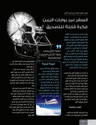 ‫دهاليـز‬ 178‫دهاليـز‬ 178
‫األرض‬ ‫محور‬ ‫مع‬ ‫تتعامد‬ ‫مناطق‬ ‫فوق‬
‫الزمن‬ ‫بوابات‬ ‫عبر‬ ‫السفر‬
‫للتصديق‬ ‫قابلة‬ ‫فكرة‬
‫األنفاق‬ ‫عرب‬ ‫أو‬ ‫الزمن‬ ‫عرب‬ ‫السفر‬ ‫بوابات‬
‫جميعها‬ ...‫بالزمن‬ ‫الرجوع‬ ‫ورمبا‬ ،‫الدودية‬
‫تحقيقها‬ ‫إىل‬ ‫وسعوا‬ ‫العلامء‬ ‫افرتضها‬ ‫أفكار‬
‫السيناميئ‬ ‫اإلنتاج‬ ‫رشكات‬ ‫تناولتها‬ ‫وقد‬
‫مثل‬ ،‫العلمي‬ ‫الخيال‬ ‫أفالم‬ ‫يف‬ ‫وقدمتها‬
"‫و"ماتركس‬ ،"‫الزمن‬ ‫و"عربة‬ "‫"كونتاكت‬
‫عىل‬ "‫"ماتركس‬ ‫اعتمد‬ ‫حيث‬ ،‫وغريها‬
‫خالل‬ ‫من‬ ‫واالنتقال‬ ‫السفر‬ ‫فكرة‬ ‫توضيح‬
.‫أعمق‬ ‫فلسفته‬ ‫كانت‬ ‫وإن‬ ،‫واألحالم‬ ‫الخيال‬
‫آلة‬ ‫بصنع‬ ‫بدأت‬ ‫التي‬ ‫املحاوالت‬ ‫كل‬ ‫ورغم‬
‫جميع‬ ‫أن‬ ‫إال‬ ،‫آينشتاين‬ ‫العامل‬ ‫اف‬‫رش‬‫بإ‬ ‫الزمن‬
‫اق‬‫رت‬‫اخ‬ ‫ماعدا‬ ،‫بالفشل‬ ‫باءت‬ ‫املحاوالت‬
.‫والخيال‬ ‫األحالم‬ ‫خالل‬ ‫من‬ ‫الزمن‬
‫العيش‬ ‫ميكن‬ ‫الكون‬ ‫يف‬ ‫مواقع‬ ‫عن‬ ‫البحث‬ ‫إن‬
‫للزمن‬ ‫ميكن‬ ‫هل‬ :‫للتساؤل‬ ‫تدفع‬ ‫عليها‬
‫مجرد‬ ‫الحياة‬ ‫لتصبح‬ ،‫الخلف‬ ‫إىل‬ ‫يعود‬ ‫أن‬
‫الكون‬ ‫أبعاد‬ ‫يف‬ ‫أماكن‬ ‫توجد‬ ‫هل‬ ‫ذكريات؟‬
‫بوابات‬ ‫ذات‬ ‫أنفاق‬ ‫أو‬ ‫الزمن؟‬ ‫فيها‬ ‫يتوقف‬
‫أرسع؟‬ ‫بشكل‬ ‫إلينا‬ ‫بالوصول‬ ‫للجن‬ ‫تسمح‬
‫والبوابات‬ ‫األنفاق‬ ‫هذه‬ ‫استخدام‬ ‫ميكن‬ ‫وهل‬
‫أخرى؟‬ ‫عوامل‬ ‫إىل‬ ‫والتحليق‬ ‫للسفر‬
،‫العادي‬ ‫اإلنسان‬ ‫عند‬ ‫منطقية‬ ‫غري‬ ‫األمور‬ ‫تبدو‬
‫إذا‬ ‫ممكنة‬ ‫تبدو‬ ‫الفيزيائية‬ ‫الناحية‬ ‫من‬ ‫لكن‬
‫من‬ ‫لتتمكن‬ ،‫أدواته‬ ‫تطوير‬ ‫اإلنسان‬ ‫استطاع‬
.‫الكون‬ ‫قوى‬ ‫مع‬ ‫التعامل‬
‫مظلمة‬ ‫ثقوب‬
‫الثقوب‬ ‫نحو‬ ‫أنظارهم‬ ‫الفيزيائيون‬ ‫وجه‬
‫ما‬ ،‫هائلة‬ ‫جذب‬ ‫بقوة‬ ‫تتمتع‬ ‫التي‬ ‫املظلمة‬
‫عىل‬ ‫الجاذبة‬ ‫القوة‬ ‫قدرة‬ ‫يفرتضون‬ ‫جعلهم‬
‫األجسام‬ ‫ونقل‬ ،‫واملكان‬ ‫الزمان‬ ‫يف‬ ‫خلل‬ ‫إحداث‬
.‫أخرى‬ ‫عوامل‬ ‫إىل‬
‫تخيلنا‬ ‫إذا‬ ‫إال‬ ،‫تصديقه‬ ‫يصعب‬ ‫األمر‬ ‫إن‬
‫الجليد‬ ‫انهيار‬ ‫بسبب‬ ‫األرض‬ ‫تضاريس‬ ‫اختالف‬
‫سطح‬ ‫شكل‬ ‫يغري‬ ،‫عظيم‬ ‫طوفان‬ ‫حدوث‬ ‫أو‬
‫أماكن‬ ‫إىل‬ ‫أماكنهم‬ ‫من‬ ‫الناس‬ ‫وينقل‬ ‫األرض‬
‫يف‬ ‫يختفون‬ ‫الذين‬ ‫بعض‬ ‫مع‬ ‫يحدث‬ ‫كام‬ ،‫أخرى‬
‫الجن‬ ‫عامل‬ ‫اق‬‫رت‬‫اخ‬ ‫يحاولون‬ ‫عندما‬ ‫أخرى‬ ‫عوامل‬
.‫عنوة‬
‫فقد‬ ،‫اليوم‬ ‫وليدة‬ ‫الزمن‬ ‫آلة‬ ‫فكرة‬ ‫ليست‬
‫مركبات‬ ‫الربدي‬ ‫اق‬‫ر‬‫أو‬ ‫عىل‬ ‫اعنة‬‫ر‬‫الف‬ ‫رسم‬
‫تنقل‬ ‫عبور‬ ‫وبوابات‬ ،‫الزمن‬ ‫آلة‬ ‫مركبة‬ ‫تشبه‬
‫مختلفة‬ ‫وعوامل‬ ‫بعيدة‬ ‫كواكب‬ ‫إىل‬ ‫الناس‬
‫يف‬ ‫املذكورة‬ ‫القصص‬ ‫ومن‬ .‫األرض‬ ‫خارج‬
،‫الربدي‬ ‫ورق‬ ‫عىل‬ ‫واملدونة‬ ‫اعنة‬‫ر‬‫الف‬ ‫تاريخ‬
‫من‬ ‫السامء‬ ‫إىل‬ ‫ويهبط‬ ‫يصعد‬ ‫كان‬ "‫"رع‬ ‫أن‬
‫"بوابة‬ ‫عليها‬ ‫أطلق‬ ‫غريبة‬ ‫معدنية‬ ‫دائرة‬ ‫خالل‬
‫بوابة‬ ‫فكرة‬ ‫الروائيون‬ ‫أخذ‬ ‫وقد‬ ،"‫النجوم‬
‫سلسلة‬ ‫وأنتجوا‬ ،‫الربدية‬ ‫هذه‬ ‫من‬ ‫النجوم‬
.‫حولها‬ ‫أفالم‬
‫غريبة‬ ‫غيمة‬
‫دخول‬ 1976 ‫عام‬ ‫الوثائق‬ ‫سجلت‬
‫غريبة‬ ‫غيمة‬ ‫يف‬ ‫يابانية‬ ‫طائرة‬
‫وبعد‬ ،‫ساعات‬ ‫ثالث‬ ‫داخلها‬ ‫احتجزت‬
‫بأنهم‬ ‫الركاب‬ ‫يشعر‬ ‫مل‬ ‫خروجها‬
‫بل‬ ،‫ساعات‬ ‫ثالث‬ ‫الطائرة‬ ‫يف‬ ‫سكنوا‬
‫مرت‬ ‫أنها‬ ‫الطائرة‬ ‫يف‬ ‫من‬ ‫كل‬ ‫ظن‬
‫ومل‬ ،‫الغيمة‬ ‫من‬ ً‫ا‬‫رسيع‬ ‫وخرجت‬
‫وصولهم‬ ‫بعد‬ ‫إال‬ ‫حدث‬ ‫ما‬ ‫يعرفوا‬
‫هناك‬ ‫أن‬ ‫واكتشافهم‬ ،"‫"سياتل‬ ‫مطار‬
‫الزمن‬ ‫وأن‬ ،‫ساعات‬ 4‫و‬ 3 ‫بني‬ ً‫ا‬‫ري‬‫تأخ‬
.‫الغيمة‬ ‫داخل‬ ‫كانوا‬ ‫بينام‬ ‫توقف‬
‫يصعد‬ ‫كان‬ ”‫“دائرة‬
‫السماء‬ ‫إلى‬ ”‫“رع‬ ‫منها‬
‫الفراعنة‬ ‫أيام‬
 