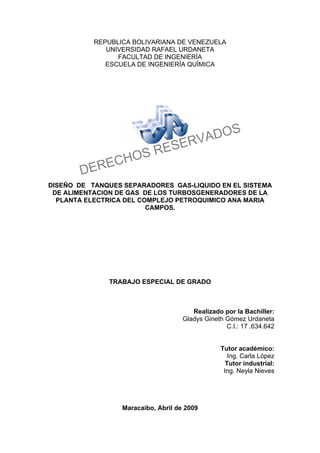 REPUBLICA BOLIVARIANA DE VENEZUELA
UNIVERSIDAD RAFAEL URDANETA
FACULTAD DE INGENIERÍA
ESCUELA DE INGENIERÍA QUÍMICA
DISEÑO DE TANQUES SEPARADORES GAS-LIQUIDO EN EL SISTEMA
DE ALIMENTACION DE GAS DE LOS TURBOSGENERADORES DE LA
PLANTA ELECTRICA DEL COMPLEJO PETROQUIMICO ANA MARIA
CAMPOS.
TRABAJO ESPECIAL DE GRADO
Realizado por la Bachiller:
Gladys Gineth Gómez Urdaneta
C.I.: 17 .634.642
Tutor académico:
Ing. Carla López
Tutor industrial:
Ing. Neyla Nieves
Maracaibo, Abril de 2009
DERECHOS RESERVADOS
 