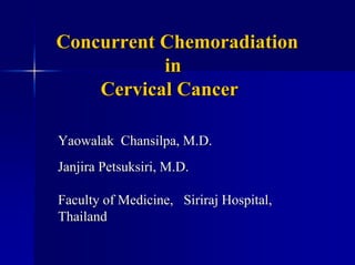 Concurrent Chemoradiation
           in
    Cervical Cancer

Yaowalak Chansilpa, M.D.
Janjira Petsuksiri, M.D.

Faculty of Medicine, Siriraj Hospital,
Thailand
 