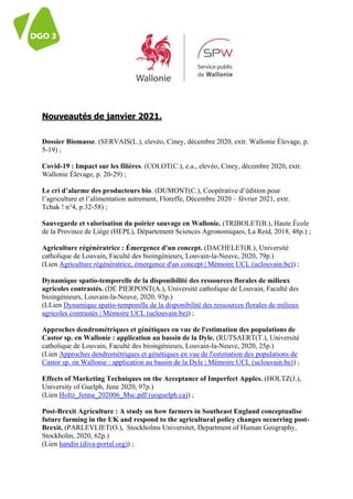 lantei
Nouveautés de janvier 2021.
Dossier Biomasse. (SERVAIS(L.), elevéo, Ciney, décembre 2020, extr. Wallonie Élevage, p.
5-19) ;
Covid-19 : Impact sur les filières. (COLOT(C.), e.a., elevéo, Ciney, décembre 2020, extr.
Wallonie Élevage, p. 20-29) ;
Le cri d’alarme des producteurs bio. (DUMONT(C.), Coopérative d’édition pour
l’agriculture et l’alimentation autrement, Floreffe, Décembre 2020 – février 2021, extr.
Tchak ! n°4, p.32-58) ;
Sauvegarde et valorisation du poirier sauvage en Wallonie. (TRIBOLET(B.), Haute École
de la Province de Liège (HEPL), Département Sciences Agronomiques, La Reid, 2018, 48p.) ;
Agriculture régénératrice : Émergence d'un concept. (DACHELET(R.), Université
catholique de Louvain, Faculté des bioingénieurs, Louvain-la-Neuve, 2020, 79p.)
(Lien Agriculture régénératrice, émergence d'un concept | Mémoire UCL (uclouvain.be)) ;
Dynamique spatio-temporelle de la disponibilité des ressources florales de milieux
agricoles contrastés. (DE PIERPONT(A.), Université catholique de Louvain, Faculté des
bioingénieurs, Louvain-la-Neuve, 2020, 93p.)
(LLien Dynamique spatio-temporelle de la disponibilité des ressources florales de milieux
agricoles contrastés | Mémoire UCL (uclouvain.be)) ;
Approches dendrométriques et génétiques en vue de l'estimation des populations de
Castor sp. en Wallonie : application au bassin de la Dyle. (RUTSAERT(T.), Université
catholique de Louvain, Faculté des bioingénieurs, Louvain-la-Neuve, 2020, 25p.)
(Lien Approches dendrométriques et génétiques en vue de l'estimation des populations de
Castor sp. en Wallonie : application au bassin de la Dyle | Mémoire UCL (uclouvain.be)) ;
Effects of Marketing Techniques on the Acceptance of Imperfect Apples. (HOLTZ(J.),
University of Guelph, June 2020, 97p.)
(Lien Holtz_Jenna_202006_Msc.pdf (uoguelph.ca)) ;
Post-Brexit Agriculture : A study on how farmers in Southeast England conceptualise
future farming in the UK and respond to the agricultural policy changes occurring post-
Brexit. (PARLEVLIET(O.), Stockholms Universitet, Department of Human Geography,
Stockholm, 2020, 62p.)
(Lien handin (diva-portal.org)) ;
 