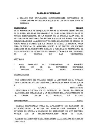 TAREA DE APRENDIZAJE<br />Realice una explicación suficientemente sustentada de forma verbal acerca de cada uno de los siguientes tipos de almacén:<br />Almacenaje en bloqueEn el almacenaje en Bloque, las cargas se disponen directamente en el suelo, apiladas, si es posible, en filas y con pasillos para el acceso independiente. En la medida de lo posible cada fila de paletas debe contener únicamente paletas del mismo tipo para eliminar la doble manutención y facilitar el control de stocks. Se puede apilar siempre que la Unidad de Carga lo permita. Para ello es esencial su adecuado diseño. Si se dispone del espacio suficiente es el método más barato y flexible de almacenar. El flujo FIFO de estos productos no es posible y hay que ser cuidadoso en la gestión de las ubicaciones.Ventajas· Nula inversión en equipamiento de almacén.· Buen uso de la superficie disponible· Control visual del stock disponibleInconvenientes· Uso inadecuado del volumen debido a limitación en el apilado· Dificultad en el acceso directo excepto a la carga más cercana y alta.· Escasa selectividad· Dificultad relativa en el despacho de carga paletizada· La necesaria estabilidad y la prevención del aplastamiento de la carga limitan el apilado en altura.Recomendado para:· Cargas preparadas para el apilamiento, sin exigencia de rotación,cuando la altura del edificio está limitada y la rotación es rápida y elnúmero de referencia no muy elevado, aunque con un relativamentealto nivel de stock.· También es adecuado para mercancías almacenadas en cargas completas.Condiciones de uso· El pasillo entre cargas debe permitir el paso de los medios demanutención utilizados. En el cálculo del espacio necesario se debieraconsiderar alrededor de un 10% de margen entre cargas.· Cada fila de paletas debería contener un único tipo de producto.· Además cada fila tendría que vaciarse antes de ubicar nuevo producto.· Pintar líneas en el suelo ayudan a mantener la disciplina en la distribución en planta. Si estas no se utilizan es habitual que las cargas estén repartidas sin orden.· La ubicación de productos puede ser aleatoria o fija, pero siempre por filas.· El número de paletas en profundidad no debiera superar las 6 paletas por fila, por motivos de seguridad en el uso de los elementos de manutención. Además un número de filas elevado reduce la utilización del espacio, por termino medio<br />Estanterías convencionales.<br />Este es el sistema de almacenaje por excelencia. Utilizan como soporte de la Unidad de Carga la paleta. Éste puede tener diferentes dimensiones y serán estaslas que determinará la estructura de las estanterías a utilizar.Es la solución más simple y más utilizada que ofrece acceso directo a todas las paletas. La altura del nivel de carga está simplemente limitada por las dimensionesdel edificio y del equipo de manutención utilizado.Ventajas· Permite un acceso directo a cada unidad· Cada mercancía puede tener su lugar, lo que facilita su control· Capacidad de adaptarse a todo tipo de cargas, tanto en peso como en volumen· No exige que la carga sea apilable· Permite alcanzar grandes alturas y por tanto mejorar el uso del volumenInconvenientes· Si la ubicación de mercancías no es caótica el sistema estará siempre vacío· Los recogedores de pedidos recorren grandes distancias para completar pedidos· La mayor parte de la superficie se dedica a pasillos con lo que es pocoeficienteRecomendado para:Cargas unitarias paletizadas, con poca cantidad de paletas de cada referencia y relativamente pocos accesos a los productos.Cómo usarlosLa distribución se realiza generalmente mediante estanterías laterales de un acceso y controles de doble acceso. La separación entre ellas y su altura están supeditadas a las características de las carretillas o medios de elevación.Ubicar las estanterías paralelas al eje largo genera más posiciones, aunque puede dificultar el movimiento. Ubicar las cargas dejando de frente el lado corto aumenta el número deposiciones, aunque dificulta la preparación de pedidos si éste no es carga completa.Los alvéolos para la colocación de las cargas pueden ser únicos o múltiples. En cualquier caso las posiciones de las cargas deben estar completamente delimitadas.El uso del espacio es mejor con alvéolos triples, pero esto no es factible con cualquier tipo de carga.Como se ha comentado la anchura de los pasillos que requiere cada tipo decarretilla es variable, dependiendo de la medida de las paletas y del lado por el quese accede a ellas.Con paletas de 120x80 cm, y cogiéndolas por el lado de 80 cm, los anchos aproximados de los pasillos entre cargas son:· Apiladores 2/2,2 metros· Convencionales 3/3,5 metros· Retráctiles 2.5/2,7 metros· Torre bilateral 1,4/1,5 metros· Torre trilateral 1,6/1,8 metros· Transelevador 1,4/1,6 metrosEl espacio adicional al fondo de la paleta puede considerarse de un 10% sobre la dimensión del mismo.Un modo de mejorar el uso del espacio, aunque reduciendo la accesibilidad es plantear doble profundidad en el diseño de cada estantería. Mediante éste se mejora la ocupación del suelo aunque hay que aumentar ligeramente el ancho de los pasillos.Algunos sistemas se diseñan para que el picking se haga sobre el hueco donde esté la carga, aunque esté a gran altura, sin embargo lo habitual es que se reserve el piso inferior para picking y los superiores para almacen <br />Sistemas compactos<br />El sistema compacto termosifón incluye un tanque intercambiador de acero esmaltado, de doble envolvente, con recubrimiento exterior inoxidable. La mejor estabilidad frente a los agentes atmosféricos.<br />El sistema compacto termosifón TS 200, dispone de todos los elementos para transformar la energía del sol en agua caliente, en un solo producto: captador, estructura soporte, depósito y kit de accesorios.<br />Ventajas<br />Vaso de expansión integrado en el depósito intercambiador.<br />Ánodo de sacrificio de magnesio.<br />Posibilidad de resistencia eléctrica de mantenimiento opcional.<br />No es necesaria electrónica de control, ni grupo de bombeo.<br />Depósito de acero esmaltado, con recubrimiento exterior inoxidable.<br />Modelo<br />Sistema compacto termosifón TS 200, equipado con un FK 240 S y un depósito de 200 litros. Solo necesita conectar el agua para comenzar a disfrutar de la energía del sol.<br />Este sistema combina dos factores importantes del del producto en la línea correspondiente ya que se deslizara hasta<br />Sistemas dinámicos.<br />Este sistema combina dos factores importantes del almacenamiento ,el aprovechamiento de espacio con la rotación automática por medio de gravedad lo cual nos facilita el desplazamiento del producto en la línea correspondiente ya que se deslizara hasta topar con  la  ultima  caja  que  encuentre  y  se rige  por el  principio de primeras entradas y primeras salidas.Ofrece una alta densidad de almacenaje combinando el aprovechamiento del espacio y la rotación automática de stock.  Al retirarse una tarima de inmediato se deslizan las restantes tras de ella. <br /> topar con  la  ultima  caja  que  encuentre  y  se rige  por el  principio de primeras entradas y primeras salidas.Ofrece una alta densidad de almacenaje combinando el aprovechamiento del espacio y la rotación automática de stock.  Al retirarse una tarima de inmediato se deslizan las restantes tras de ella. <br />Estanterías móviles.Convencionales, pero en lugar de tener la estructura anclada en el suelo, ésta reposa sobre unos raíles. De este modo las estanterías se pueden desplazar, para unirlas o separarlas, generando en cada instante el pasillo requerido para acceder a la posición.Con este sistema se reduce al mínimo la necesidad de pasillos, y por tanto de volumen desaprovechando, al mismo tiempo que se permite un acceso individual a cada referencia.Distinguimos 2 tipos de estanterías móviles según sean accionadas manual o mecánicamente. También podemos distinguir entre estanterías de desplazamiento en paralelo o de desplazamiento lateral: las últimas pueden ofrecer varios frentes simultáneamente.Ventajas· Reduce al mínimo el área destinada a pasillos.· Permite el acceso individual a cada referencia .Inconvenientes· Coste elevado· El control de los niveles de inventarios es difícil· Sólo se pueden obtener bajos niveles de salidas y entradas· La rotación de stocks es difícil de controlar· Sólo podemos acceder a un pasillo cada vezRecomendado para:Productos relativamente ligeros de muy baja rotación con importantes limitaciones en la disponibilidad de superficie. Aunque existen sistemas móviles para almacenar paletas, es más habitual encontrarlos en el almacén de documentos o en tiendas con muy elevado número de referencias.Condiciones de usoLas dimensiones de este tipo de estanterías es necesario consultarlas con los fabricantes, pues podemos encontrarlas de muchos tipos. Aunque existen sistemas móviles para almacenar paletas, es más habitual encontrarlos en el almacén de documentos o en tiendas con un muy elevado número de referencias, pero de bajo movimiento individual.<br />Carruseles horizontales y verticales<br />El espacio en cualquier instalación industrial es algo que la gerencia está reasignando siempre para maximizar lo beneficioso de sus propiedades inmobiliarias. El uso de este espacio es crítico. Cuál es interesante es esa la mayoría de la mirada de la gente en su característica de “de izquierda a derecha” y él para nunca realmente y “mire para arriba.” El espacio aéreo vacío sobretodo de esos bienes de equipo es espacio que usted está pagando impuestos encendido, calefacción, iluminación, etc. ¿Por qué no utilícelo?<br />Tres maneras típicas de utilizar todos los que vacien el espacio incluyen: 1) compra un entresuelo y dobla su espacio 2) instala un carrusel vertical para el almacenaje o el buffering de piezas y 3) métodos convencionales de la construcción del uso para agregar otro piso.<br />Hechemos una ojeada más profundo la segunda solución: instalación de un carrusel del almacenaje.<br />Hay dos tipos básicos de carruseles del almacenaje, vertical u horizontal. Un carrusel vertical trae simplemente el producto “hacia arriba y hacia abajo,” similar a una rueda de Ferris del parque de atracciones. Un carrusel horizontal del almacenaje trae el producto horizontalmente a través del piso, tal como el transportador visto en un tintorero.<br />Decidir a qué carrusel del almacenaje correcto para su negocio puede ser difícil. La consulta de su experto local del carrusel del almacenaje de la manipulación de materiales es una gran manera de saltar comienzo la reasignación de sus instalaciones industriales. Aquí están más extremidades en tomar esa decisión:<br />Cada carrusel del almacenaje tiene sus ventajas y desventajas pero un carrusel vertical cabe típicamente las necesidades del 90 por ciento de los clientes de quienes los expertos de las soluciones del almacenaje tratan. Cuando está comparado a los carruseles horizontales del almacenaje:<br />* Un carrusel vertical utiliza una huella mucho más pequeña que un carrusel horizontal del almacenaje y puede ir a 6 pulgadas del techo. Además, el equipo es o quot;
ONquot;
 almacenado o “debajo” del equipo, no adyacente a.* Le presentan ergonómicamente el producto entero en la “zona de oro” de 32 a 35 pulgadas.* Un carrusel vertical es flexible en que el equipo es fácilmente ajustable manejar diversos pesos y formas. * Un carrusel vertical es un carrusel más confiable del almacenaje. La vertical tiene típicamente dos motores y sistemas de puente de la emergencia en caso de falta del motor o de apagón. La mayoría de los horizontals no tienen ni unos ni otros, así que una búsqueda manual se requiere para salir el producto. La mayoría de los horizontals tienen seguridad el cercar alrededor de ellos, así obstaculizando la búsqueda manual también.* La construcción de carruseles verticales es arquitectura abierta horizontal desemejante intrínsecamente segura. A menos que esté guardado con una jaula o el cercado, un carrusel horizontal del almacenaje ofrezca el acceso abierto de par en par al producto.<br />Después de determinar que un carrusel vertical correcto para su negocio, su experto local del carrusel del almacenaje de la manipulación de materiales puede examinar más lejos sus necesidades y después determinar si el producto se presta a un pedazo del “carrusel” o de la “elevación” de equipo. Ambas son soluciones verticales del almacenaje, pero se construyen para diversos usos:<br />Para ampliar más en el carrusel vertical es estantería estática y el espaciamiento se puede ajustar manualmente. Gira en una manera circular y es excelente para piezas más pequeñas, constantemente clasificadas. Las piezas más pequeñas se almacenan en tinas plásticas en estos estantes giratorios. También, el microprocesador que se incluye con un carrusel vertical ofrece enormes funciones de la información y control de inventario.<br />Una elevación vertical es un extractor que levanta el producto para arriba y lo almacena en ella incrementa de 2.95 pulgadas. Maximiza el cubo y puede manejar hasta 2.200 libras por estante. Las elevaciones verticales son grandes para artículos más grandes tales como dados, otros medios clasificados y piezas de gran tamaño. El microprocesador incluyó enormes funciones de la información de las ofertas y control de inventario.<br />Las ventajas de comprar y de instalar un carrusel vertical son obvias, pero entrar en contacto con a su experto local del carrusel del almacenaje de la manipulación de materiales es la mejor ruta a tomar para determinar qué solución del almacenaje correcta para usted. Podrán proporcionar la penetración experta para ayudarle mejor a reasignar su espacio actual y a maximizar lo beneficioso de sus propiedades inmobiliarias.<br />Almacenes automáticos para paletas.<br />La necesidad de aprovechamiento máximo de la superficie disponible en los almacenes ha provocado el desarrollo de transelevadores, máquinas diseñadas para trabajar en pasillos muy estrechos y en alturas que pueden superar los 30 metros.La velocidad de desplazamiento, tanto en horizontal como en vertical, y su funcionamiento automático triplican la capacidad de manipulación y extracción de paletas.Los transelevadores van guiados en su parte superior por un perfil colocado sobre las estanterías y en la parte inferior por un carril anclado al suelo.Estos almacenes pueden ser de doble o simple fondo. Los almacenes de doble fondo permiten almacenar en dos niveles de profundidad en cada ubicación de la estantería maximizando la capacidad de almacenaje.<br />Ventajas:Automatización de las operaciones de entrada y salida de los productos. Eliminación de los errores derivados de la gestión manual. Control y actualización de la gestión de los inventarios. Un software de gestión coordina todos los movimientos del almacén<br />Almacenes automáticos para cajas. (MINILOADS)<br />El Sistema de Almacenaje Automático Mini Load es la solución óptima para el almacenaje de unidades de carga ligeras y de pequeñas dimensiones con alta rotación de referencias. Este sistema utiliza equipos robotizados para la manipulación de las cargas; los transelevadores varían en su tipología y funcionamiento en función de la unidad de carga a manipular.<br />Se trata de un sistema de alta densidad debido a la reducción de los pasillos de trabajo y el aprovechamiento del area en superficie y altura,rápido pues posibilita la reducción de los tiempos de respuesta e incremento de la productividad gracias al uso de transelevadores automaticos, y fiable, ya que permite el inventariado diario de los productos almacenados y minimiza los errores en la manipulación de las unidades de carga.<br />Este sistema puede ser de hueco simple o múltiple.<br />Almacenes para cargas largas.<br />Sistema óptimo para el almacenaje de mercancías largas y diseño uniforme tales como tubos, perfiles, barras, tableros, etc.<br />Se pueden colocar bandejas o paneles para convertirla en una estantería diáfana de gran utilidad y aprovechamiento.<br />Ofrece la posibilidad de situar los niveles (brazos) a un solo lado o a ambos de la estructura.<br />Amplia gama de accesorios que permite adaptarse a cualquier espacio y producto a almacenar. <br />Almacenes especiales.<br />ALMACENES ESPECIALES <br />Requerimiento de Documentación para realizar la Inspección <br />Adicional:  Copia del pago de la tasa de inspección <br />  Copia de las escrituras de las instalaciones o contrato de arrendamiento. <br />DOCUMENTACIÓN PRESENTADA <br />Diagrama de flujo de las operaciones.  <br />Planos de implantación general a escala. <br />Copia de las pólizas de seguro (robo, incendio y responsabilidad civil). <br />Listado de equipos y  maquinarias indicando si son propias o alquiladas. <br />Detalle de seguridad física e industrial. <br />Indicación de la capacidad de almacenamiento de la bodega. <br />Descripción del sistema de inventario e informático <br />9 Características del programa que usan  <br />9 Menú principal (impresión) <br />Sistema de control de mercancías y sistema de costo (FIFO, LIFO ó <br />Promedio). <br />Descripción del equipo informático  <br />Línea telefónica convencional digital, sin ruido <br />Impresoras <br />Conexión a Internet con cualquiera de los proveedores ISP de la <br />localidad. <br />Contar con DATA ENTRY   <br />Lista de mercancías para acogerse a este régimen, indicando nombre y <br />partida arancelaria.  <br />Cifras de importaciones de las mercancías durante los dos últimos años, <br />indicando volúmenes, descripción de las mercancías, partidas <br />arancelarias correspondientes, país de origen, valor FOB y CIF.   <br />Proyección de importaciones para los siguientes tres años: indicando <br />volúmenes, descripción de las mercancías, partidas arancelarias <br />correspondientes, país de origen, valor FOB y CIF.  <br />Tratándose de renovación, copia del Acuerdo y del contrato otorgado <br />por la CAE <br />Copia de los dos últimos informes de auditoria entregados a la CAE. <br />Copia de las dos últimas garantías presentadas a la CAE. <br />Listado de los proveedores con el nombre y país de origen.   <br /> Verdaderamente <br />OPINION PERSONAL VIDEOS<br />Con respecto al video del email en el móvil, es algo práctico seguro, la administración de la pagina online ayuda demasiado con respecto a que la información está guardada  en el servido no en un ordenador de esta forma  la información no  se pierde o no tiene problemas de que si se borro el programa etc, al estar en un servidor facilita libertad de movimiento <br />Arasystems Ingeniería como consultor logístico de automatización industrial de almacénes automáticos diseña e implanta la solución logística más eficiente junto con el cliente que optimice: Espacio, Tiempos, Recursos, Esfuerzos, permitiéndoles ser más competitivas.<br />El almacén automático y la consultoría logística permite la gestión eficaz de stocks y reduce los costes del almacén convencional.Fabricamos sistemas automáticos de almacenaje vertical y horizontal, que gestionan, seleccionan y localizan los productos deseados para trasladarlos rápidamente de forma eficaz y ergonómica.Para llegar a este fin, se desarrollan sofisticados equipos de almacenaje y de manipulación de materiales, que con unos sistemas de control basados en computador facilitan la gestión global del sistema.Dentro de las fases del diseño y control de los sistemas de manipulación de un almacén automatico puede consultarnos para realizar todo el proyecto quot;
llave en manoquot;
, cualquiera de sus fases, como mantenimiento del que ya posee o para introducir mejoras tecnológicas.Fases de la automatización industrial de un almacén automático:<br />Estudio del diseño del almacén automático.<br />Distribución en planta y geometría del almacén automático: estudio del tamaño y configuración.<br />Sistemas de manipulación del almacén automático: transelevadores (columnas, cunas de elevación, mecanismos de elevación y translación), comunicación con los transelevadores, ciclos de trabajo y transportadores<br />Sistemas de gestión del almacén automático: descripción del sistema de gestión y elección de los niveles en la automatización. Todo éllo asegurando: funcionalidad, flexibilidad, gestión de problemas y facilidad de uso.<br />Sistemas de control: PLCs maestro, esclavos de control y de control de campo.<br />Configuración de la RED: niveles de gestión (LAN, WAN), niveles de control (LAN generalmente), niveles de campo y procesos autómatas, controladores, transmisores, buses, etc.).<br />Niveles E/S: actuadores, sensores<br />El Código de Barras es un arreglo en paralelo de barras y espacios que contiene información codificada en las barras y espacios del símbolo. Esta información puede ser leída por dispositivos ópticos, los cuales envían la información leída hacia una computadora como si la información se hubiera tecleado..<br />Ventajas:<br />Algunas de sus ventajas sobre otros procedimientos de colección de datos son:<br />Se imprime a bajos costos<br />Permite porcentajes muy bajos de error<br />Los equipos de lectura e impresión de código de barras son flexibles y fáciles de conectar e instalar.<br />Beneficios<br />Es la mejor tecnología para implementar un sistema de colección de datos mediante identificación automática, y presenta muchos beneficios, entre otros.<br />Virtualmente no hay retrasos desde que se lee la información hasta que puede ser usada<br />Se mejora la exactitud de los datos<br />Se tienen costos fijos de labor más bajos<br />Se puede tener un mejor control de calidad, mejor servicio al cliente<br />Se pueden contar con nuevas categorías de información.<br />Se mejora la competitividad.<br />Aplicaciones<br />Las aplicaciones del código de barras cubren prácticament cualquier tipo de actividad humana, tanto en industria, comercio, instituciones educativas, instituciones médicas, gobierno, etc.<br />Control de material en proceso<br />Control de inventario<br />Control de tiempo y asistencia<br />Punto de venta<br />Control de calidad<br />Control de inventario<br />Embarques y recibos<br />Control de documentos<br />Facturación<br />Bibliotecas<br />Bancos de sangre<br />Hospitales<br />Control de acceso<br />Control de tiempo y asistencia<br />Simbologías<br />Un símbolo de código de barras es la impresión física de un código de barras.Una Simbología es la forma en que se codifica la información en las barras y espacios del símbolo de código de barras.Existen diferentes simbologías para diferentes aplicaciones, cada una de ellas con diferentes características. Las principales características que definen una una simbología de código de barras son las siguientes:<br />Numéricas o alfanuméricas<br />De longitud fija o de longitud variable<br />Discretas o continuas<br />Número de anchos de elementos<br />Autoverificación.<br />