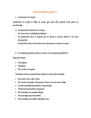 Desarrollo de la Guía N. 1.<br />Unitarizar la Carga:<br />Unitarizar la carga es toda la carga que esta sobre pallets lista para ser movilizada.<br />Ventajas de Unitarizar la carga:<br />Se conserva la calidad del producto.<br />Se aprovecha bien el espacio por lo tanto se ahorra dinero a la hora transportar<br />Se facilita más a la hora de mover, descargar o cargar la carga.<br />Que tipos de pallets existen y cuál es la ventaja de paletizar?<br />Tipos de Pallets:<br />De madera.<br />Plásticos.<br />De Cartón corrugado.<br />También existen características según el número de entradas.<br />De cuatro, seis, o doce Tacos.<br />De Cuatro entradas, estos poseen 9 tacos y son los más usados.<br />Cuatro entradas perimétrico o enmarcado.<br />Pallets de travesaños o largueros.<br />Dos entradas sin maderas bajas.<br />Dos entradas semirreversible.<br />Dos entradas reversibles o de doble cara.<br />5. <br />Cajas: 500mm * 400mm* 60mm.<br />Transformación De unidades a metros: <br />500mm____> 0.5 mts.<br />400mm____> 0.4 mts.<br />60mm_____> 0.06 mts.<br />Medidas de los contenedores:<br />TEU: 20 pies __> máximo. 25 TON. 6mt*2.4mt*2,4mt.<br />FEU: 40 pies__> máximo. 40 TON. 12mt*2.4mt*2.4mt.<br />TEU:<br />1967865812806mt/0.5mt= 12<br />2.4mt/0.4mt= 6                       = 58 cajas    Peso total: 2.14 ton.<br />2.4mt/0.06mt= 40<br />1967865482606mt/0.06mt= 100<br />2.4mt/0.5mt= 4.8                              =110.8 cajas<br />2.4mt/0.4mt= 6<br />1967865920756mt/0.4mt= 15<br />2.4mt/0.06= 40                       = 59.8 cajas<br />2.4mt/0.5mt= 4.8<br />FEU:<br />21202658064512mt/0.5mt= 24<br />2.4mt/0.06mt= 40                      =70 cajas peso total: 2.59 ton.<br />2.4mt/0.4mt= 6<br />20631158636012mt/0.4mt= 30<br />2.4mt/0.5mt=4.8                        = 74.8<br />2.4mt/0.06= 40<br />182843512065012mt/0.06mt= 200<br />2.4mt/0.4= 6                             = 210.8<br />2.4mt/0.5= 4.8<br />6. Cuantos contenedores TEU Y cuantos FEU necesito para llevar 3850 cajas que miden L: 60 cm A: 30 cm y Alto 30 cm y cada caja pesa 58 kilos. Calcule costos teniendo en cuenta que alquilar un TEU= $ 83.000 y un FEU = $183.000<br />29679902279646mt/0.6mt= 102.4mt/0.3mt= 8           =262.4mt/0.3mt= 806mt/0.6mt= 102.4mt/0.3mt= 8           =262.4mt/0.3mt= 8TEU<br />1211756104140425386588906mt/o.3mt= 20                                  <br />2.4mt/0.3mt=8     =32<br />2.4mt/0.6mt= 4<br />>3850/32= 120.3 <br />758190165735120CONT*32cajas<br />3 CONT        = 8 cajas.<br />Peso= 58kg*32= 1856kg___> 1.85TON.<br />123cont* 83.000= 10.209.000<br />3900cajas* 32= 125Cont.<br />125*85000= 10.625.000<br />FEU:<br />47224956667513061951238253494405-1143012mt/0.3m= 402.4mt/0.6mt= 4             =522.4mt/0.3mt= 80012mt/0.3m= 402.4mt/0.6mt= 4             =522.4mt/0.3mt= 812mt/0.6mt=20 <br />2.4mt/0.3mt=8          =36<br />2.4mt/0.3mt= 8<br />>3850/52= 74.03<br />40576518542074Cont*52 cajas<br />0.3        =2 cajas.<br />74.03 Cont*$85000= 6.292.550<br />>3900cajas*50=195 Cont.<br />195*$83.000=16.185.000<br />R/. Es más Factible Llevar la aumentar la mercancía a 3900 cajas y llevarlas en un contenedor TEU, ya que observando las estadísticas de precios, no se eleva tanto este y se lleva mayor cantidad de cajas.<br />7.  Cuantos pales o unidades de carga debo armar para llevar 5000 cajas vía aérea teniendo en cuenta que cada una (unidad de carga) no debe de pesar más de 450 kilos y no debe de ser más alta de 1.60 cm. (no usaremos, contenedores); las cajas tiene la siguiente medida L: 60 cm A: 30 cm y Alto 300 cm y cada caja pesa 38 kilos Usaremos tarimas o estibas que miden 120*100*15 centímetros y pesan 15 kilos cada una.<br />Cajas: 60cm*30cm*30cm<br />Peso de cada caja: 38kl.<br />Estibas: 120*100*15<br />Peso de la estiba: 15kl<br />1584325-653415-237490-767080120cm/60cm= 2                       =6 Cajas en la base.100cm/30cm= 3Altura máxima: 1.60 m 5*30= 150cm__> 1.50mt30cajas* 38kg= 1.140 >>> Esto quiere decir que se pasa del peso máximo así que aunque en la altura este bien, toca disminuirle por el peso.El único Peso que nos sirve es si dejamos solo un nivel de cajas es decir:6 cajas * 38kg= 228kg+ 15kg(peso de la estiba)= 243kg.Se necesitarían 833 Pallets para obtener el total de las 5000 cajas por PESO, porque si fuera por altura serían menos.0120cm/60cm= 2                       =6 Cajas en la base.100cm/30cm= 3Altura máxima: 1.60 m 5*30= 150cm__> 1.50mt30cajas* 38kg= 1.140 >>> Esto quiere decir que se pasa del peso máximo así que aunque en la altura este bien, toca disminuirle por el peso.El único Peso que nos sirve es si dejamos solo un nivel de cajas es decir:6 cajas * 38kg= 228kg+ 15kg(peso de la estiba)= 243kg.Se necesitarían 833 Pallets para obtener el total de las 5000 cajas por PESO, porque si fuera por altura serían menos.<br />TALLER N. 2 UNITARIZACIÓN DE CARGAS<br />Resuelva los siguientes ejercicios y establezca la relación peso volumen para cada transporte.<br />Cuántos contenedores necesito para llevar 3000 cajas que miden L: 60 cm A: 40 cm y Alto 30 cm y cada caja pesa 70 kilos.<br />TEU<br />321056018034000871855139065-166370647706mt/0.6m= 102.4mt/0.4mt= 6         =24C2.4mt/0.3mt= 8006mt/0.6m= 102.4mt/0.4mt= 6         =24C2.4mt/0.3mt= 82033270565156mt/0.3mt= 202.4mt/0.6mt=4             =30C2.4mt/ 0.4mt=6006mt/0.3mt= 202.4mt/0.6mt=4             =30C2.4mt/ 0.4mt=653447951803404216434488956mt/0.4mt= 152.4mt/0.3mt= 8          =27C2.4/0.6mt= 4006mt/0.4mt= 152.4mt/0.3mt= 8          =27C2.4/0.6mt= 4<br />3000 cajas/30= 100 Cont.<br />30 cajas* 70 kilos= 2.100kilos__> 2.1 Toneladas.<br />Peso y Volumen para Cada Transporte:<br />Peso:<br />Marítimo: 2.1 =Ton  210.000 USD.<br />Aéreo: 2.1Ton*6= 12.600.000 USD<br />Férreo: 2.1 Ton*4= 840.000 USD<br />Terrestre: 2.1 Ton*2= 420.000USD<br />Volumen:<br />Marítimo: o.6*0.4*0.3/1= 0.072 mˆ3<br />Aéreo: 0.6*0.4*0.3/6= 0.012mˆ3<br />Férreo: 0.6*0.4*0.3/4= 0.018mˆ3<br />Terrestre: 0.6*0.4*0.3/2= 0.036mˆ3<br />Cuantos pales o unidades de carga debo armar para llevar 500 cajas vía aérea teniendo en cuenta que cada una (unidad de carga) no debe de pesar más de 450 kilos y no debe de ser más alta de 1.60 m (no usaremos, contenedores).Nota: Para ambos transporte usaremos tarimas o estibas que miden 120*100*15 centímetros y pesan 15 kilos cada una.<br />Medidas de las Cajas:<br />60cm*20cm*50cm<br />Medidas del Pallet:<br />120cm*100cm*15cm<br />272542014605120cm/60cm= 2100cm/20cm= 5                  =7cajasBase: 7 cajas00120cm/60cm= 2100cm/20cm= 5                  =7cajasBase: 7 cajas390271017272050cm*3niveles= 150cm>1.50mt.<br />7 Cajas* 3 niveles= 21 cajas<br />21 Cajas* 15kl= 315 kilos<br />500 Cajas/21 cajas por pallet= 24 Pallets<br />R/. Se necesitaran 24 Pallets para transportar 500 cajas y la relación de peso y volumen es la siguiente, Teniendo en cuenta que es por Transporte Aéreo:<br />Peso:<br />315kilos>0.315 TON.<br />Aéreo: o.315*6= 1.890 USD<br />Volumen:<br />60cm*20cm*50cm/6= 60.000 mˆ3<br />Una empresa comercializadora necesita importar un producto para distribuirlo en el mercado nacional. Para ello cuenta con dos proveedores ubicados en distintas partes del mundo<br />PROVEEDOR A:<br />1000 unidades requeridas * 2.60USD (precio unitario)= 2600USD<br />Medidas de las cajas: 50cm*30cm*40cm<br />Cada Caja contiene 75 unidades.<br />Peso de la caja: 40kg<br />Medida del Pallet: 120cm*100cm*15cm, peso del pallet: 15kg<br />3227894321945120cm/30cm= 4100cm/50cm=2             =600120cm/30cm= 4100cm/50cm=2             =6Sobre pallet:<br />44062651163421053465173990091342211799075 unidades                  1caja<br />1000 unidades                ¿??   = 13 cajas <br />Altura Total de con pallet: 135 cm<br />Peso total con Pallet: 535kg.<br />20 DRY:<br />Medidas: 589x234x236 cms.<br />135826557510589cm/120cm=5<br />234cm/100cm=2                =9 pallets<br />236cm/135cm= 2<br />535kg*9= 4.815kg>> 4.8 TON.<br />Flete: 1200 USD<br />R/. Por precio es más conveniente Aumentar las unidades necesarias a 8.775 para aprovechar muy bien el contenedor de 20 DRY, porque se lleva más mercancía y no menos mercancía al mismo precio, y el precio unitario del proveedor  sería de 21.937 USD.<br />PROVEEDOR B:<br />1000 unidades requeridas* 3.00 (valor unitario)= 3000 USD<br />Medidas de las cajas de Cartón: 50*50*50cm<br />Cada caja lleva 150 unidades<br />Peso de cada Caja 80kg<br />Medida del pallet: 120*100*15cm y el peso es de 15 kg<br />Sobre Pallet:<br />9996777534110803591918824339590196215308764572356120cm/50cm= 2100cm/50cm= 2              =4 cajas00120cm/50cm= 2100cm/50cm= 2              =4 cajas 150 unidades              1caja<br />1000 unidades             ¿¿¿?       = 7 cajas<br />Altura total del con pallet: 115cm<br />Peso total con el pallet: 575kg<br />DRY 20:<br />Medidas: Medidas: 589x234x236 cms.<br />135826557510589cm/120cm=5<br />234cm/100cm=2                =9 pallets<br />236cm/135cm= 2<br />575kg*9 pallets= 5.175kg>> 5.1TON.<br />Flete: 1200 USD<br />Conviene mejor llevar 9450 unidades para completar el cupo del DRY 20.<br />Nuevo del proveedor= 28.350USD<br />R/. Escogería al PROVEEDOR B, ya que al aprovechar más el espacio, llevo más unidades del producto y el precio de parte de él También aumenta favorablemente<br />