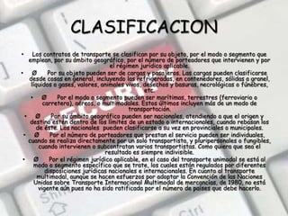 CLASIFICACIONLos contratos de transporte se clasifican por su objeto, por el modo o segmento que emplean, por su ámbito geográfico, por el número de porteadores que intervienen y por el régimen jurídico aplicable. Ø      Por su objeto pueden ser de cargas y pasajeros. Las cargas pueden clasificarse desde cosas en general, incluyendo las refrigeradas, en contenedores, sólidas a granel, líquidos o gases, valores, animales vivos, desechos y basuras, necrológicas o fúnebres, etc. Ø      Por el modo o segmento pueden ser marítimas, terrestres (ferroviario o carretera), aéreos, o multimodales. Estos últimos incluyen más de un modo de transportación. Ø      Por su ámbito geográfico pueden ser nacionales, atendiendo a que el origen y destino estén dentro de los límites de un estado o internacionales, cuando rebasan los de éste. Los nacionales  pueden clasificarse a su vez en provinciales o municipales. Ø      Por el número de porteadores que prestan el servicio pueden ser individuales, cuando se realiza directamente por un solo transportista, y pluripersonales o fungibles, cuando intervienen o subcontratan varios transportistas. Como quiera que sea el resultado es siempre indivisible. Ø      Por el régimen jurídico aplicable, en el caso del transporte unimodal se está al modo o segmento específico que se trate, los cuales están regulados por diferentes disposiciones jurídicas nacionales e internacionales. En cuanto al transporte multimodal, aunque se hacen esfuerzos por adoptar la Convención de las Naciones Unidas sobre Transporte Internacional Multimodal de mercancías, de 1980, no está vigente aún pues no ha sido ratificada por el número de países que debe hacerlo.