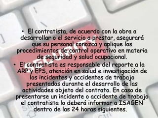 El contratista, de acuerdo con la obra a desarrollar o el servicio a prestar, asegurará que su personal conozca y aplique los procedimientos de control operativo en materia de seguridad y salud ocupacional. El contratista es responsable del reporte a la ARP y EPS, atención en salud e investigación de los incidentes y accidentes de trabajo presentados durante el desarrollo de las actividades objeto del contrato. En caso de presentarse un incidente o accidente de trabajo el contratista lo deberá informar a ISAGEN dentro de las 24 horas siguientes.  