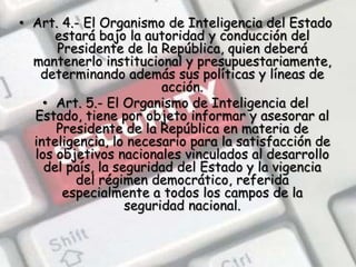 Art. 4.- El Organismo de Inteligencia del Estado estará bajo la autoridad y conducción del Presidente de la República, quien deberá mantenerlo institucional y presupuestariamente, determinando además sus políticas y líneas de acción.Art. 5.- El Organismo de Inteligencia del Estado, tiene por objeto informar y asesorar al Presidente de la República en materia de inteligencia, lo necesario para la satisfacción de los objetivos nacionales vinculados al desarrollo del país, la seguridad del Estado y la vigencia del régimen democrático, referida especialmente a todos los campos de la seguridad nacional.