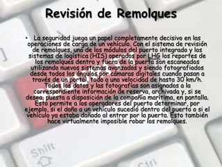 Revisión de RemolquesLa seguridad juega un papel completamente decisivo en las operaciones de carga de un vehículo. Con el sistema de revisión de remolques, uno de los módulos del puerto integrado y los sistemas de logística (HIS) operados por LHG los reportes de los remolques dentro y fuera de la puerta son escaneados utilizando nuevos sistemas avanzados y siendo fotografiados desde todos los ángulos por cámaras digitales cuando pasan a través de un portal, todo a una velocidad de hasta 30 km/h. Todos los datos y las fotografías son asignados a la correspondiente información de reserva, archivada y, si se desea, puesta a disposición de la compañía marítima, en pantalla. Esto permite a los operadores del puerto determinar, por ejemplo, si el daño a un vehículo sucedió dentro del puerto o si el vehículo ya estaba dañado al entrar por la puerta. Esto también hace virtualmente imposible robar los remolques.