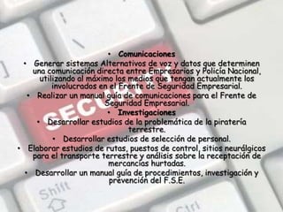 ComunicacionesGenerar sistemas Alternativos de voz y datos que determinen una comunicación directa entre Empresarios y Policía Nacional, utilizando al máximo los medios que tengan actualmente los involucrados en el Frente de Seguridad Empresarial.Realizar un manual guía de comunicaciones para el Frente de Seguridad Empresarial.InvestigacionesDesarrollar estudios de la problemática de la piratería terrestre.Desarrollar estudios de selección de personal.Elaborar estudios de rutas, puestos de control, sitios neurálgicos para el transporte terrestre y análisis sobre la receptación de mercancías hurtadas.Desarrollar un manual guía de procedimientos, investigación y prevención del F.S.E.