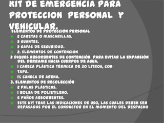 Kit de emergencia para proteccion  personal  y vehicular.Elementos de protección personal2 Caretas o mascarillas.2 Guantes.2 Gafas de seguridad.2. Elementos de contención2 diques absorbentes de contención  para evitar la expansión del derrame hacia cuerpos de agua.1 Caneca plástica térmica de 30 litros, contapa.1½ Caneca de arena.3. Elementos de recolección2 Palas plásticas.1 Bolsa de polietileno.6 Paños absorbentes.Este kit trae las indicaciones de uso, las cuales deben ser repasadas por el conductor en el momento del despacho