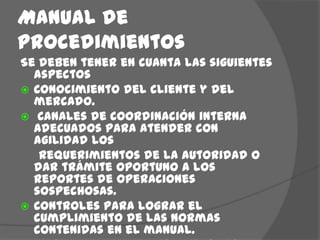 Manual de procedimientosSe deben tener en cuanta las siguientes aspectosConocimiento del cliente y del mercado. Canales de coordinación interna adecuados para atender con agilidad los     requerimientos de la autoridad o dar trámite oportuno a los reportes de operaciones sospechosas.Controles para lograr el cumplimiento de las normas contenidas en el manual.Instancias de consulta y reporte para los empleados de la empresa en relación con sus actividades preventivas del lavado de activos.