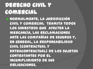 Derecho civil y comercialNormalmente, la jurisdicción civil y comercial  tramita todos los siniestros que  afecten la mercancía, las reclamaciones ante las compañías de seguros y, en general, la responsabilidad civil (contractual y extracontractual) de los sujetos contratantes por el incumplimiento de sus obligaciones.