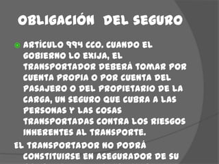 Obligación  del seguroArtículo 994 CCO. Cuando el gobierno lo exija, el transportador deberá tomar por cuenta propia o por cuenta del pasajero o del propietario de la carga, un seguro que cubra a las personas y las cosas transportadas contra los riesgos inherentes al transporte.El transportador no podrá constituirse en asegurador de su propio riesgo o responsabilidad.