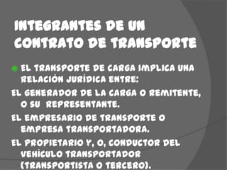 Integrantes de un contrato de transporteEl transporte de carga implica una relación jurídica entre:El generador de la carga o remitente, o su  representante.El empresario de transporte o empresa transportadora.El propietario y, o, conductor del vehículo transportador (transportista o tercero).El destinatario, que forma parte cuando acepte el contrato.
