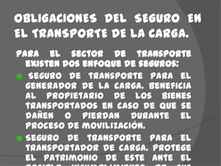 OBLIGACIONES  DEL  SEGURO  EN  EL TRANSPORTE DE LA CARGA.Para el sector de transporte existen dos enfoque de seguros: Seguro de transporte para el generador de la carga. Beneficia al propietario de los bienes transportados en caso de que se dañen o pierdan durante el proceso de movilización.Seguro de transporte para el transportador de carga. Protege el patrimonio de este ante el posible incumplimiento de sus obligaciones con el generador.