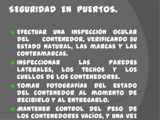 SEGURIDAD  EN  PUERTOS.Efectuar una inspección ocular del     contenedor, verificando su estado natural, las marcas y las contramarcas.Inspeccionar las paredes laterales, los techos y los cuellos de los contenedores.   Tomar fotografías del estado del contenedor al momento de recibirlo y al entregarlo.Mantener control del Peso de los contenedores vacíos, y una vez cargados, realizar nuevamente este proceso.