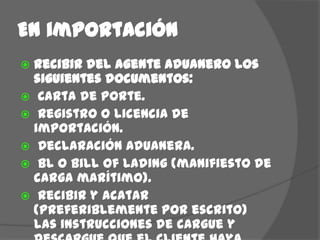 En importaciónRecibir del agente aduanero los siguientes documentos: Carta de porte. Registro o licencia de importación. Declaración aduanera. BL o Bill of Lading (manifiesto de carga marítimo). Recibir y acatar (preferiblemente por escrito) las instrucciones de cargue y descargue que el cliente haya enviado con anterioridad.