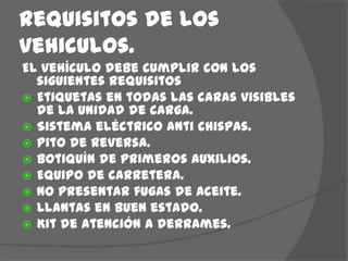 Requisitos de los vehiculos.El vehículo debe cumplir con los siguientes requisitosEtiquetas en todas las caras visibles de la unidad de carga.Sistema eléctrico anti chispas.Pito de reversa.Botiquín de primeros auxilios.Equipo de carretera.No presentar fugas de aceite.Llantas en buen estado.Kit de atención a derrames.