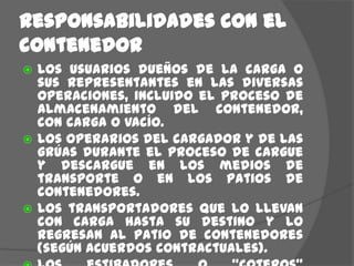Responsabilidades con elcontenedorLos usuarios dueños de la carga o sus representantes en las diversas operaciones, incluido el proceso de almacenamiento del contenedor, con carga o vacío.Los operarios del cargador y de las grúas durante el proceso de cargue y descargue en los medios de transporte o en los patios de contenedores.Los transportadores que lo llevan con carga hasta su destino y lo regresan al patio de contenedores (según acuerdos contractuales).Los estibadores o “coteros” encargados de cargar la mercancía, quienes deben  tener los cuidados necesarios para evitar daños o contaminación.