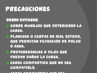 PrecaucionesDeben evitarse:Sobre manejos que deterioren la carga.Planchas o carpas en mal estado, que permitan filtración de polvo o agua.Protuberancias o filos que puedan dañar la carga.Carga compartida que no sea compatible.Carga compartida que sea compatible pero sobrepase el valor del amparo de la póliza.