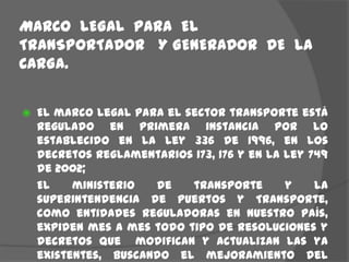 MARCO  LEGAL  PARA  EL  TRANSPORTADOR   Y GENERADOR  DE  LA  CARGA.El marco legal para el sector transporte está regulado en primera instancia por lo establecido en la ley 336 de 1996, en los decretos reglamentarios 173, 176 y en la ley 749 de 2002;	El ministerio de transporte y la superintendencia de puertos y Transporte, como entidades reguladoras en nuestro país, expiden mes a mes todo tipo de resoluciones y decretos que  modifican y actualizan las ya existentes, buscando el mejoramiento del sector.