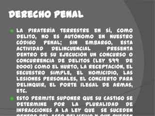 Derecho penalLa piratería terrestre en sí, como delito, no es autónomo en nuestro Código Penal; sin embargo, esta actividad delincuencial  presenta dentro de su ejecución un concurso o concurrencia de delitos (Ley 599  de 2000) como el hurto, la receptación, el secuestro simple, el homicidio, las lesiones personales, el concierto para delinquir, el porte ilegal de armas, etc.Esto permite suponer que su castigo se determine por la pluralidad de infracciones a la ley que  se suceden dentro del acto delictivo y que pueden ser comprobadas dentro de la investigación del mismo, así como por la conexidad que se logre establecer entre estos.