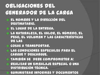 Obligaciones del generador de la cargaEl nombre y la dirección del destinatario.El lugar de la entrega.La naturaleza, el valor, el número, el peso, el volumen y las características de las cosas a transportar.Las condiciones especiales para el cargue y descargue.También se  debe comprometer a:Realizar un embalaje especial o una distribución técnica.Suministrar informes y documentos condiciones de consumo.