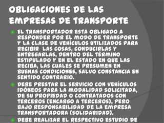 Obligaciones de las empresas de transporte El transportador está obligado a responder por el modo de transporte y la clase de vehículos utilizados para recibir  las cosas, conducirlas y entregarlas, dentro del término estipulado y en el estado en que las reciba, las cuales se presumen en buenas condiciones, salvo constancia en sentido contrario.Debe prestar el servicio con vehículos idóneos para la modalidad solicitada, de su propiedad o contratados con terceros (encargo a terceros), pero bajo responsabilidad de la empresa transportadora (solidaridad).Debe realizar el respectivo estudio de seguridad del vehículo y del conductor que va ejecutar el transporte de mercancía. 