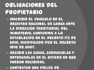 Obligaciones del  propietario Inscribir el vehículo en el Registro Nacional de Carga ante la Dirección Territorial del ministerio, conforme a lo establecido en el Decreto 173 de 2001, modificado por el Decreto 1842 de 2007. Recibir las cosas, conducirlas y entregarlas en el estado en que fueron recibidas.Contratar una póliza de responsabilidad civil contractual y extracontractual (para la carga y daños a terceros).