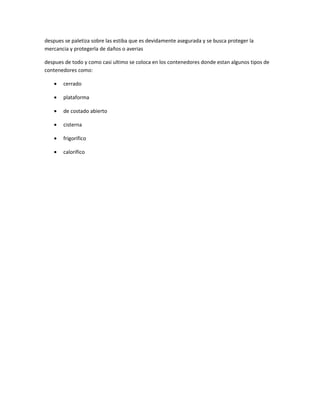 despues se paletiza sobre las estiba que es devidamente asegurada y se busca proteger la
mercancia y protegerla de daños o averias

despues de todo y como casi ultimo se coloca en los contenedores donde estan algunos tipos de
contenedores como:

   •   cerrado

   •   plataforma

   •   de costado abierto

   •   cisterna

   •   frigorifico

   •   calorifico
 