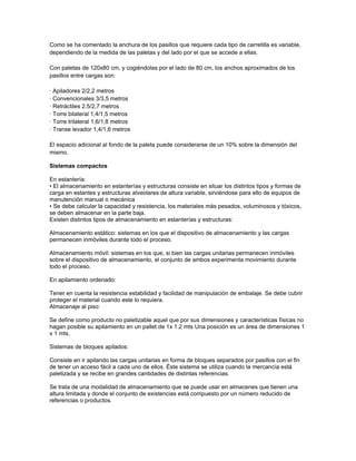 Como se ha comentado la anchura de los pasillos que requiere cada tipo de carretilla es variable,
dependiendo de la medida de las paletas y del lado por el que se accede a ellas.

Con paletas de 120x80 cm, y cogiéndolas por el lado de 80 cm, los anchos aproximados de los
pasillos entre cargas son:

· Apiladores 2/2,2 metros
· Convencionales 3/3,5 metros
· Retráctiles 2.5/2,7 metros
· Torre bilateral 1,4/1,5 metros
· Torre trilateral 1,6/1,8 metros
· Transe levador 1,4/1,6 metros

El espacio adicional al fondo de la paleta puede considerarse de un 10% sobre la dimensión del
mismo.

Sistemas compactos

En estantería:
• El almacenamiento en estanterías y estructuras consiste en situar los distintos tipos y formas de
carga en estantes y estructuras alveolares de altura variable, sirviéndose para ello de equipos de
manutención manual o mecánica
• Se debe calcular la capacidad y resistencia, los materiales más pesados, voluminosos y tóxicos,
se deben almacenar en la parte baja.
Existen distintos tipos de almacenamiento en estanterías y estructuras:

Almacenamiento estático: sistemas en los que el dispositivo de almacenamiento y las cargas
permanecen inmóviles durante todo el proceso.

Almacenamiento móvil: sistemas en los que, si bien las cargas unitarias permanecen inmóviles
sobre el dispositivo de almacenamiento, el conjunto de ambos experimenta movimiento durante
todo el proceso.

En apilamiento ordenado:

Tener en cuenta la resistencia estabilidad y facilidad de manipulación de embalaje. Se debe cubrir
proteger el material cuando este lo requiera.
Almacenaje al piso:

Se define como producto no paletizable aquel que por sus dimensiones y características físicas no
hagan posible su apilamiento en un pallet de 1x 1.2 mts Una posición es un área de dimensiones 1
x 1 mts.

Sistemas de bloques apilados:

Consiste en ir apilando las cargas unitarias en forma de bloques separados por pasillos con el fin
de tener un acceso fácil a cada uno de ellos. Éste sistema se utiliza cuando la mercancía está
paletizada y se recibe en grandes cantidades de distintas referencias.

Se trata de una modalidad de almacenamiento que se puede usar en almacenes que tienen una
altura limitada y donde el conjunto de existencias está compuesto por un número reducido de
referencias o productos.
 