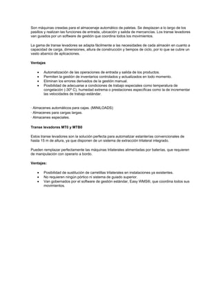 Son máquinas creadas para el almacenaje automático de paletas. Se desplazan a lo largo de los
pasillos y realizan las funciones de entrada, ubicación y salida de mercancías. Los transe levadores
van guiados por un software de gestión que coordina todos los movimientos.

La gama de transe levadores se adapta fácilmente a las necesidades de cada almacén en cuanto a
capacidad de carga, dimensiones, altura de construcción y tiempos de ciclo, por lo que se cubre un
vasto abanico de aplicaciones.

Ventajas

    •   Automatización de las operaciones de entrada y salida de los productos.
    •   Permiten la gestión de inventarios controlados y actualizados en todo momento.
    •   Eliminan los errores derivados de la gestión manual.
    •   Posibilidad de adecuarse a condiciones de trabajo especiales como temperatura de
        congelación (-30º C), humedad extrema o prestaciones específicas como la de incrementar
        las velocidades de trabajo estándar.


· Almacenes automáticos para cajas. (MINILOADS)
· Almacenes para cargas largas.
· Almacenes especiales.

Transe levadores MT0 y MTB0

Estos transe levadores son la solución perfecta para automatizar estanterías convencionales de
hasta 15 m de altura, ya que disponen de un sistema de extracción trilateral integrado.

Pueden remplazar perfectamente las máquinas trilaterales alimentadas por baterías, que requieren
de manipulación con operario a bordo.

Ventajas:

    •   Posibilidad de sustitución de carretillas trilaterales en instalaciones ya existentes.
    •   No requieren ningún pórtico ni sistema de guiado superior.
    •   Van gobernados por el software de gestión estándar, Easy WMS®, que coordina todos sus
        movimientos.
 
