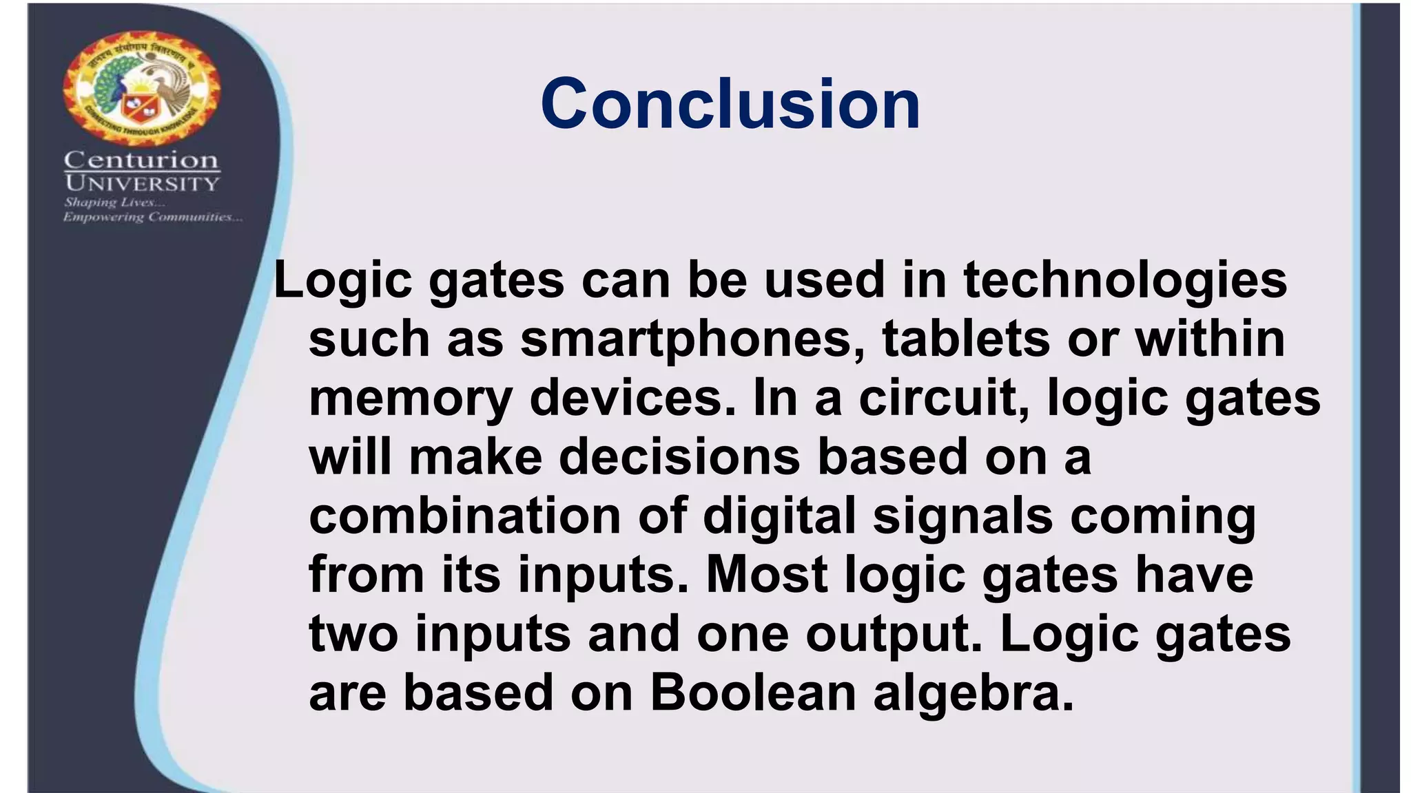Conclusion
Logic gates can be used in technologies
such as smartphones, tablets or within
memory devices. In a circuit, logic gates
will make decisions based on a
combination of digital signals coming
from its inputs. Most logic gates have
two inputs and one output. Logic gates
are based on Boolean algebra.
 