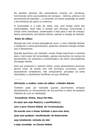 Os bastões atlantes são aceleradores lineares em miniatura,
funcionando como acumuladores de energias – telúrica, prânica e do
pensamento do operador -, e actuando na exacta proporção do poder
e da eficiência de quem os sintoniza.
O acumulador é o tubo de cobre, oco, com tampa numa das
extremidades. Esse tubo é isolado com camurça, funcionando o
cristal como transdutor, condensador e foco para o raio de energia.
Neste instrumento, sem partes móveis, apenas a energia se desloca.
Antes de utilizar
Movidos por uma sincera aspiração de servir, e com o Bastão Atlante
a coadjuvar o nosso pensamento, podemos canalizar energia sempre
que o desejarmos.
Quando queremos, por exemplo, evocar forças espirituais e mentais
para o bem-estar da humanidade, apenas precisamos de clareza de
pensamento, de sustentar a concentração e de emitir uma poderosa
afirmação mental.
Para que produzam o máximo efeito, esses pensamentos positivos
devem estar de acordo com três princípios universais: serem
basicamente verdadeiros; não compulsórios (enviados só como
oferendas); e totalmente benéficos na sua influência.
………..
Afirmação a realizar antes de utilizar o Bastão Atlante
Também pode ser realizada quando assimilamos energias
desarmónicas ou necessitamos de nos purificar e antes de qualquer
trabalho de cura ou meditação.
Consciência Divina, Deus Pai-Mãe.
Eu peço que seja limpo(a) e purificado(a)
com a pura Chama Violeta da Transmutação.
De acordo com a Vossa Vontade e para meu bem,
peço que qualquer manifestação de desarmonia
seja totalmente retirada de mim
e seja envolvida na Chama Violeta
 