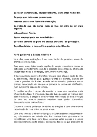 para ser transmutada, impessoalmente, sem amor nem ódio.
Eu peço que toda essa desarmonia
retorne para a sua fonte de emanação,
decretando que ela nunca mais se fixe em mim ou em mais
alguém,
sob qualquer forma.
Agora eu peço para ser envolvido(a)
por uma camada de pura luz branca cristalina de protecção.
Com Humildade e toda a Fé, agradeço esta Bênção.
…………
Para que serve o Bastão Atlante ?
Uma das suas aplicações é na cura, tanto de pessoas, como de
animais e de plantas.
Para curar uma determinada região do corpo, visualize-a como se
estivesse perfeitamente curada e projecte essa imagem, afirmando
Integridade física e Perfeição, com Amor e Confiança.
O bastão atlante permite transferir energia para alguém perto de nós,
e, sobretudo, irradiar para qualquer ponto do planeta, agindo em
curas a grandes distâncias. Através deste aparelho podemos enviar
grande quantidade de energia a grandes ou pequenas distâncias,
num curtíssimo espaço de tempo.
O bastão amplia o poder da oração, e uma das maneiras mais
eficazes de o fazer é em grupo. Quando duas pessoas se reúnem com
esse objectivo, a oração é quatro vezes mais eficaz do que a oração
de uma só; quatro pessoas ampliam esse poder, tornando-o
dezasseis vezes mais eficaz…
O Amor é a mais poderosa de todas as energias e tem uma enorme
capacidade de cura entre os seres vivos.
Com uma música ambiente tranquila os participantes descontraem-
se, colocando-se em estado alfa, fio condutor ideal para contactos
telepáticos; uma taça com água, algumas velas acesas e o grupo
pode realizar uma curta oração, dedicada a todos os que precisem de
 