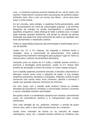 cura… e visualizar a pessoa ausente rodeada de luz, sã de corpo e de
espírito. Todos devem visualizar bem essa pessoa, de perfeita saúde,
brilhante, bela, feliz e com um sorriso nos lábios… vê-la como deve
estar e como estará.
Ao ser enviada, esta energia, e poderosa forma-pensamento, porá
em funcionamento um meio de comunicação especial: o de eliminar
bloqueios de energia no campo biomagnético e estabelecer o
equilíbrio, enquanto o corpo efectua de facto a própria cura. A oração
pode alcançar grandes distâncias, até atingir as células da pessoa
almejada, que pode nem estar consciente de estar a ser ajudada com
esse pensamento e impressão curativa.
Todas as capacidades psíquicas são estimuladas e amplificadas com o
uso do bastão.
Usado nos 5.º e 6.º chacras, ele expande e melhora tanto a
recepção, como a transmissão de pensamentos. Com prática
conseguiremos transmitir mensagens para qualquer lugar na Terra ou
mesmo para o exterior da atmosfera planetária.
Colocado junto ao chacra da 3.ª visão, o bastão atlante tonifica e
estimula a percepção extra-sensorial; usado no 6.º chacra abre
janelas de percepção e túneis de tempo no nosso espaço psíquico.
Com o bastão podemos proclamar atitudes e decisões importantes e
abençoar outros seres vivos e objectos de poder. A sua energia
amplifica juramentos, decretos e invocações. Podemos utilizá-lo para
comunicar com outros seres vivos (minerais, plantas e animais) e
aceder aos grandes Arquivos Cósmicos do Universo.
Um leve toque com o bastão pode produzir transe ou estados
alterados de consciência; fortalece a comunicação interna e aumenta
a nossa vitalidade durante caminhadas.
Ele ajuda a atrair e a estabelecer contacto com insectos, transmitindo
sinais de coexistência pacífica e é indispensável para invocar
elementais.
Com uma vibração de luz, podemos «marcar» o animal de quem
somos tutor, para o caso onde necessitemos de o localizar.
Usado como marcador de textos ou na consulta de mapas
astrológicos, tarot, etc. o bastão atlante enfatiza os símbolos (nas
 