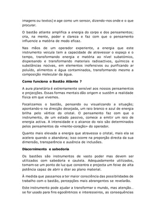 imagens ou textos) e age como um sensor, dizendo-nos onde e o que
procurar.
O bastão atlante amplifica a energia do corpo e dos pensamentos;
cria, na mente, poder e clareza e faz com que o pensamento
influencie a matéria de modo eficaz.
Nas mãos de um operador experiente, a energia que este
instrumento veicula tem a capacidade de atravessar o espaço e o
tempo, transformando energia e matéria ao nível subatómico,
dispersando e transformando materiais radioactivos, químicos e
substâncias nocivas, em elementos inofensivos ou purificando ar
poluído, alimentos e água contaminados, transformando mesmo a
composição molecular da água.
Como funciona o Bastão Atlante ?
A aura planetária é extremamente sensível aos nossos pensamentos
e projecções. Essas formas mentais dão origem e sustêm a realidade
física em que vivemos.
Focalizamos o bastão, pensando ou visualizando a situação;
apontando-o na direcção desejada, um raio branco e azul de energia
brilha pelo vértice do cristal. O pensamento faz com que o
instrumento, de um estado passivo, comece a emitir um raio de
energia activa. A intensidade e o alcance do raio são determinados
pelos pensamentos da «mente-coração» do operador.
Quanto mais elevada a energia que atravessa o cristal, mais ela se
acelera quando o abandona; isso ocorre na proporção directa da sua
dimensão, transparência e ausência de inclusões.
Discernimento e sabedoria
Os bastões são instrumentos de vasto poder mas devem ser
utilizados com sabedoria e cautela. Adequadamente utilizados,
tornam-se um ponto de luz que concentra e projecta um feixe de alta
potência capaz de abrir o éter ao plano material.
À medida que passamos a ter maior consciência das possibilidades de
trabalho com o bastão, percepções mais abrangentes se revelarão.
Este instrumento pode ajudar a transformar o mundo, mas atenção…
se for usado para fins egocêntricos e interesseiros, as consequências
 