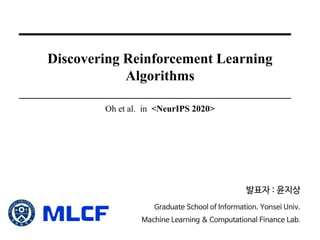 Discovering Reinforcement Learning
Algorithms
Oh et al. in <NeurIPS 2020>
발표자 : 윤지상
Graduate School of Information. Yonsei Univ.
Machine Learning & Computational Finance Lab.
 