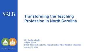Dr. Stephen Pruitt
Megan Boren
SREB Presentation to the North Carolina State Board of Education
January 7, 2021
Transforming the Teaching
Profession in North Carolina
Where Policy Meets Practice
 