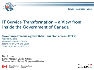 IT Service Transformation – a View from
inside the Government of Canada
Government Technology Exhibition and Conference (GTEC)
October 9, 2013
Ottawa Convention Centre
Room: Room 210, 2nd Level
Time: 11:00 a.m. – 12:00 p.m.

Benoît Long
Senior Assistant Deputy Minister
Transformation, Service Strategy and Design

 