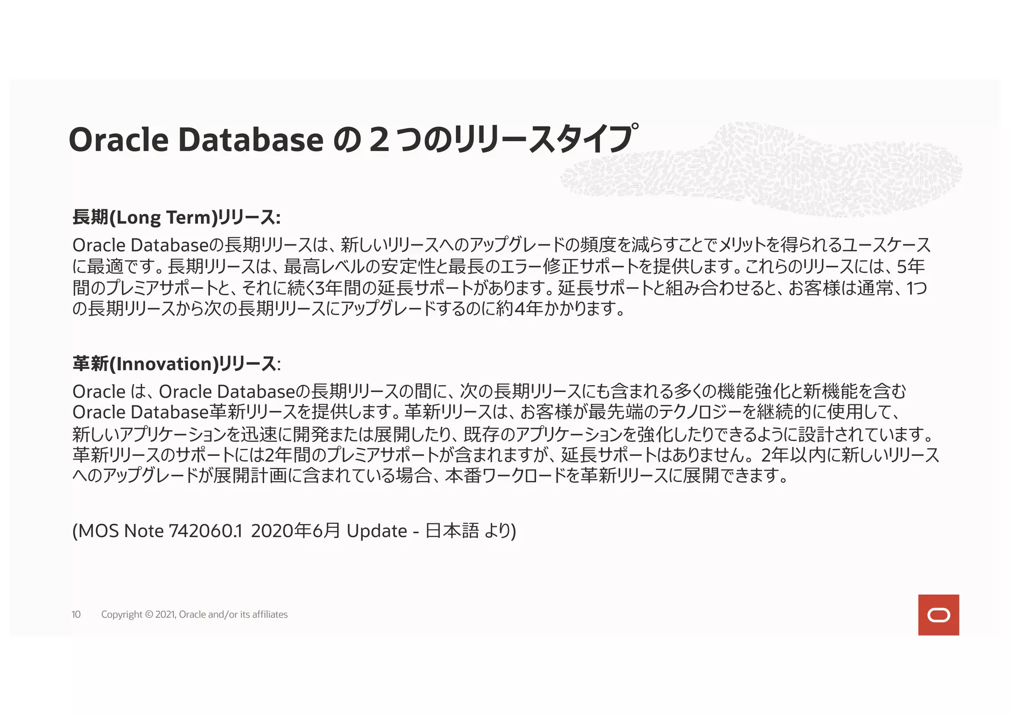 ⻑期(Long Term)リリース:
Oracle Databaseの⻑期リリースは、新しいリリースへのアップグレードの頻度を減らすことでメリットを得られるユースケース
に最適です。⻑期リリースは、最⾼レベルの安定性と最⻑のエラー修正サポートを提供します。これらのリリースには、5年
間のプレミアサポートと、それに続く3年間の延⻑サポートがあります。延⻑サポートと組み合わせると、お客様は通常、1つ
の⻑期リリースから次の⻑期リリースにアップグレードするのに約4年かかります。
⾰新(Innovation)リリース:
Oracle は、Oracle Databaseの⻑期リリースの間に、次の⻑期リリースにも含まれる多くの機能強化と新機能を含む
Oracle Database⾰新リリースを提供します。⾰新リリースは、お客様が最先端のテクノロジーを継続的に使⽤して、
新しいアプリケーションを迅速に開発または展開したり、既存のアプリケーションを強化したりできるように設計されています。
⾰新リリースのサポートには2年間のプレミアサポートが含まれますが、延⻑サポートはありません。 2年以内に新しいリリース
へのアップグレードが展開計画に含まれている場合、本番ワークロードを⾰新リリースに展開できます。
(MOS Note 742060.1 2020年6⽉ Update - ⽇本語 より)
Oracle Database の２つのリリースタイプ
10 Copyright © 2021, Oracle and/or its affiliates
 