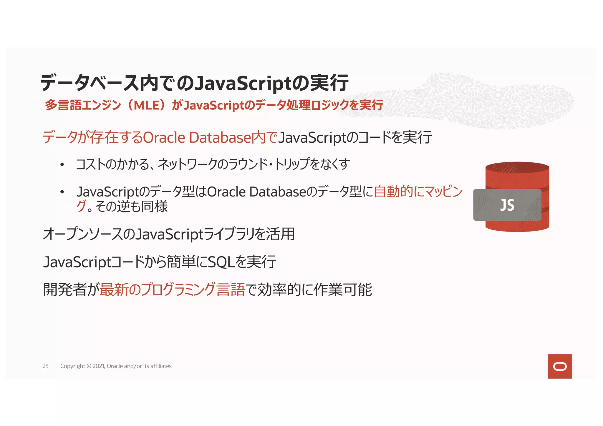 多⾔語エンジン（MLE）がJavaScriptのデータ処理ロジックを実⾏
データが存在するOracle Database内でJavaScriptのコードを実⾏
• コストのかかる、ネットワークのラウンド・トリップをなくす
• JavaScriptのデータ型はOracle Databaseのデータ型に⾃動的にマッピン
グ。その逆も同様
オープンソースのJavaScriptライブラリを活⽤
JavaScriptコードから簡単にSQLを実⾏
開発者が最新のプログラミング⾔語で効率的に作業可能
データベース内でのJavaScriptの実⾏
25 Copyright © 2021, Oracle and/or its affiliates
 