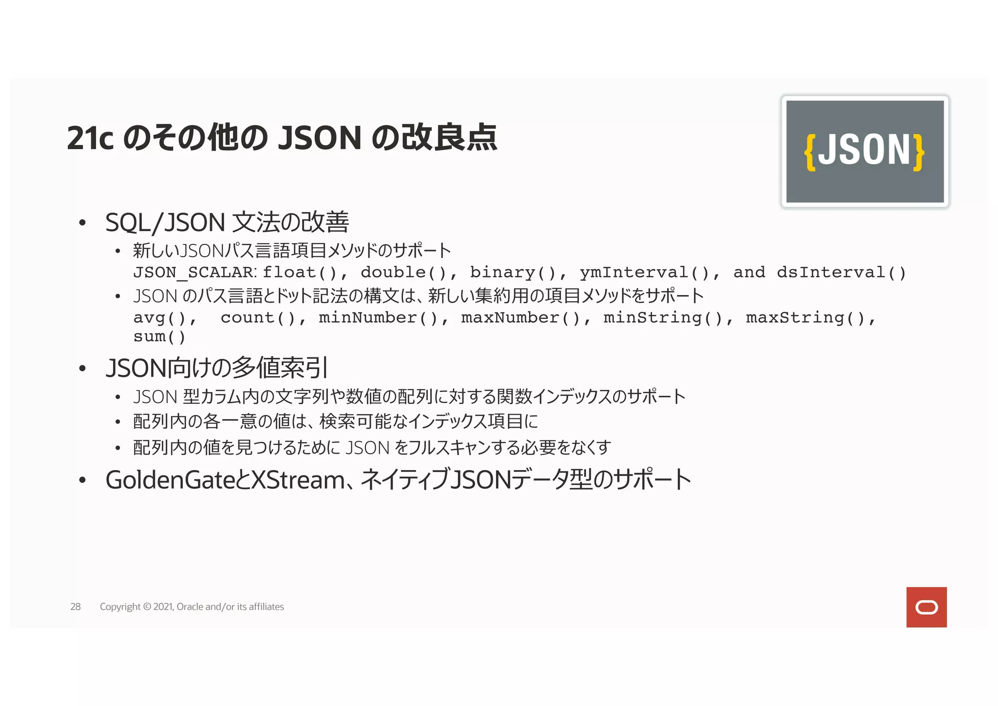 21c のその他の JSON の改良点
• SQL/JSON ⽂法の改善
• 新しいJSONパス⾔語項⽬メソッドのサポート
JSON_SCALAR: float(), double(), binary(), ymInterval(), and dsInterval()
• JSON のパス⾔語とドット記法の構⽂は、新しい集約⽤の項⽬メソッドをサポート
avg(), count(), minNumber(), maxNumber(), minString(), maxString(),
sum()
• JSON向けの多値索引
• JSON 型カラム内の⽂字列や数値の配列に対する関数インデックスのサポート
• 配列内の各⼀意の値は、検索可能なインデックス項⽬に
• 配列内の値を⾒つけるために JSON をフルスキャンする必要をなくす
• GoldenGateとXStream、ネイティブJSONデータ型のサポート
28 Copyright © 2021, Oracle and/or its affiliates
 