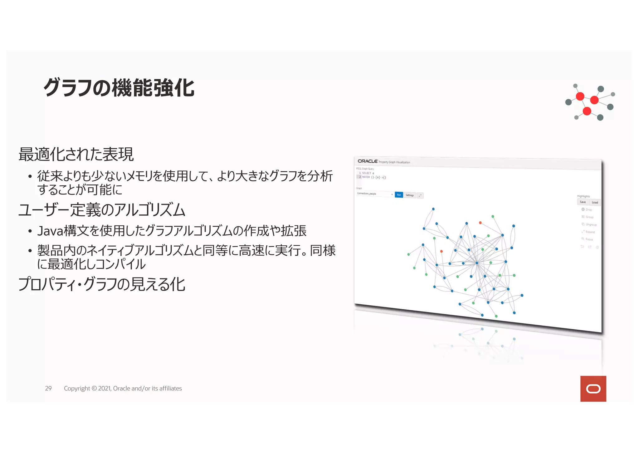 最適化された表現
• 従来よりも少ないメモリを使⽤して、より⼤きなグラフを分析
することが可能に
ユーザー定義のアルゴリズム
• Java構⽂を使⽤したグラフアルゴリズムの作成や拡張
• 製品内のネイティブアルゴリズムと同等に⾼速に実⾏。同様
に最適化しコンパイル
プロパティ・グラフの⾒える化
グラフの機能強化
29 Copyright © 2021, Oracle and/or its affiliates
 
