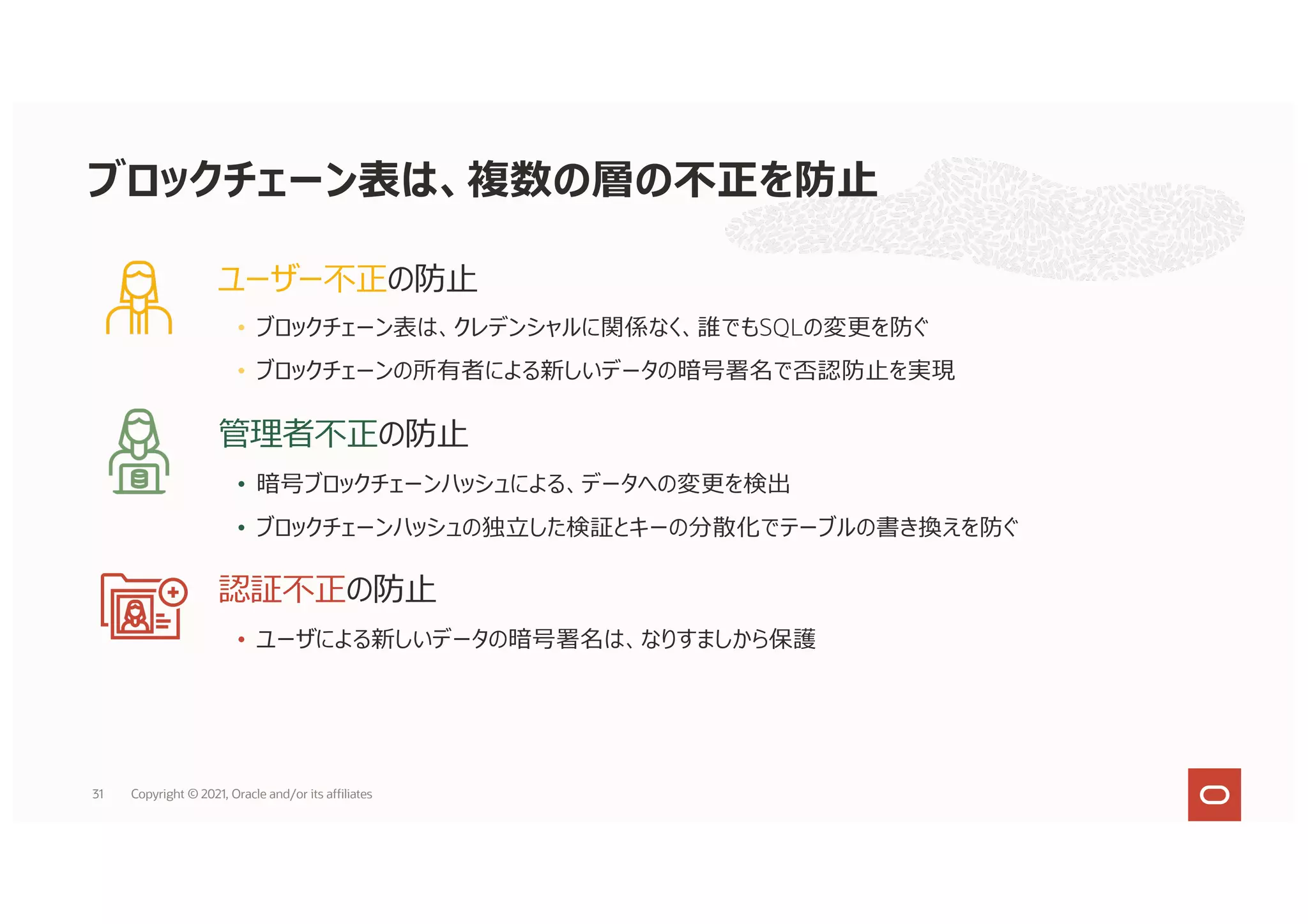 ユーザー不正の防⽌
• ブロックチェーン表は、クレデンシャルに関係なく、誰でもSQLの変更を防ぐ
• ブロックチェーンの所有者による新しいデータの暗号署名で否認防⽌を実現
管理者不正の防⽌
• 暗号ブロックチェーンハッシュによる、データへの変更を検出
• ブロックチェーンハッシュの独⽴した検証とキーの分散化でテーブルの書き換えを防ぐ
認証不正の防⽌
• ユーザによる新しいデータの暗号署名は、なりすましから保護
ブロックチェーン表は、複数の層の不正を防⽌
31 Copyright © 2021, Oracle and/or its affiliates
 